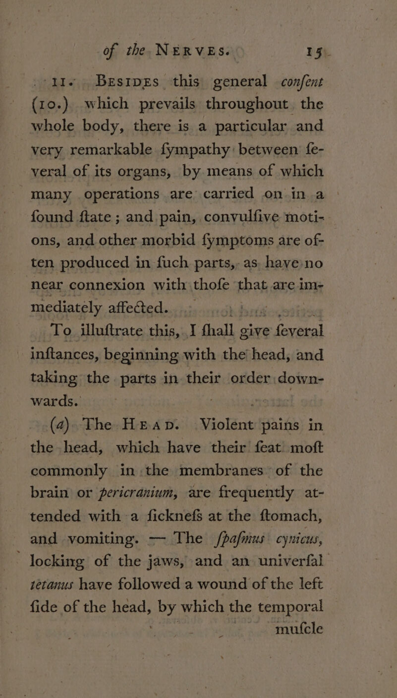 11. Besrpzs this general confent (10.) which prevails throughout. the whole body, there is a particular and very remarkable fympathy: between fe- veral of its organs, by means of which many operations are carried on in a found ftate ; and pain, convulfive moti- ons, and other morbid fymptoms are of- ten produced in fuch parts, as. have no near connexion with thofe that are im- mediately affected. hedortd To illuftrate this, I OialL., give = Gaxenal inftances, beginning with the head, and OQ taking the parts in their order:down- wards. sre tate (4) The Heap. Violent pains in the head, which have their feat’ moft commonly in. the membranes of the brain or pericranium, are frequently at- tended with a ficknefs at the ftomach, and vomiting. — The /pafmus cynicus, locking of the jaws, and an univerfal tetanus have followed a wound of the left fide of the head, syed which the temporal mufcle