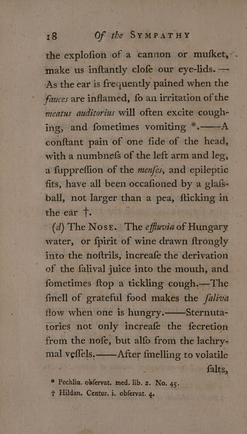 the explofion of a cannon or mufket,’. make us inftantly clofe our eye-lids. — As the ear is frequently pained when the ' fauces are inflamed, fo an irritation of the meatus auditorius will often excite cough- ing, and fometimes vomiting *.——A conftant pain of one fide of the head, with a numbnefS of the left arm and leg, a fuppreffion of the menfes, and epileptic fits, have all been occafioned by a glafs- ball, not larger than a pea, fticking in) the ear ft. } | | (d) The Noss. The effluvia of Hungary water, or fpirit of wine drawn ftrongly into the noftrils, increafe the derivation of the falival juice into the mouth, and fometimes ftop a tickling cough,—The fmell of grateful food makes the faliva flow when one is hungry. Sternuta- tories not only increafe the fecretion from the nofe, but alfo from the lachry- mal veflels. After fmelling to volatile falts, * Pechlin. obfervat. med. lib. 2. No. 45. + Hildan, Centur. i. obfervat. 4. |