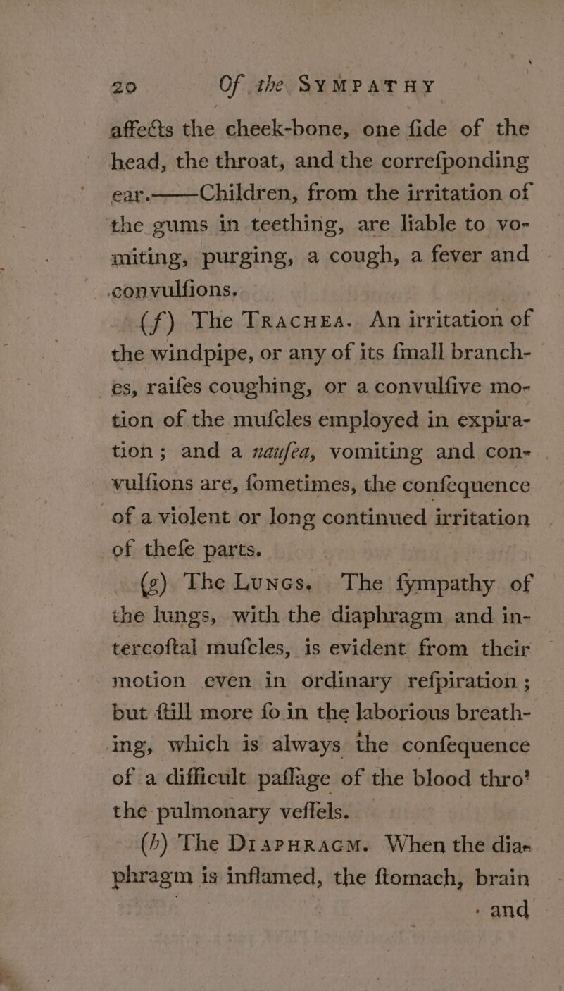 head, the throat, and the correfponding ear. Children, from the irritation of the gums in teething, are liable to vo- miting, purging, a cough, a fever and (f) The Tracuea. An MS St of the windpipe, or any of its {mall branch- tion of the mufcles employed in expira- tion; and a naufea, vomiting and con- | vulfions are, fometimes, the confequence of thefe parts. (g) The Lunes, The fympathy of the lungs, with the diaphragm and in- tercoftal mufcles, is evident from their motion even in ordinary refpiration ; but {ill more fo in the laborious breath- of a difficult paflage of the blood thro’ the- pulmonary veffels. — (4) The DiapHRracm. When the dias phragm is inflamed, the ftomach, brain 3 - and