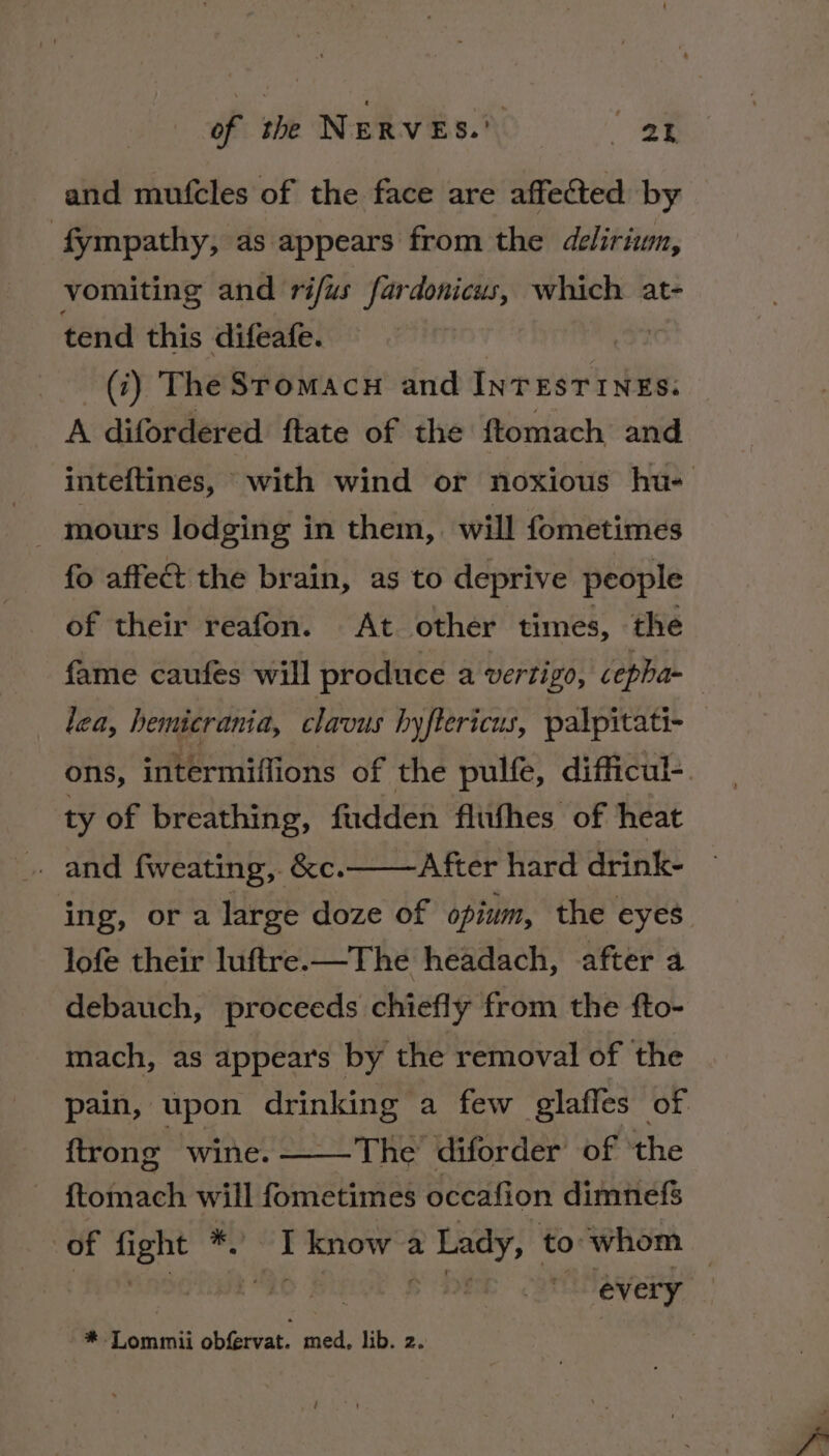 and mufcles of the face are affected by fympathy, as appears from the deliriwn, vomiting and rifus fardonicus, which at- tend this difeafe. | cr (1) TheSromacu and InTEsTINES:; A difordered ftate of the ftomach and inteftines, with wind or noxious hu- _ mours lodging in them, will fometimes fo affect the brain, as to deprive people of their reafon. At other times, the fame caufes will produce a vertigo, cepha- lea, hemicrania, clavus hyftericus, palpitati- ons, intermiffions of the pulfe, difficul- ty of breathing, fudden fluthes of heat After hard drink- ing, or a large doze of opium, the eyes lofe their luftre.—The headach, after a debauch, proceeds chiefly from the fto- _ and fweating,. &amp;c. mach, as appears by the removal of the pain, upon st age ge a few glaffes of {trong wine. The diforder of the ftomach will fometimes occafion dimnefs of fight *. I know a a Lady, to whom Lt ROMAROO TE ARG | every * Lommil obiervat. sae lib. 2.