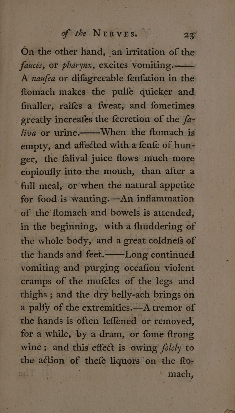 On the other hand, an irritation of the fauces, or pharynx, excites vomiting.— A naufea or difagreeable fenfation in the ftomach makes the pulfe quicker and fmaller, raifes a fweat, and fometimes liva or urine.-——When the ftomach ig empty, and affected with a fenfe of hun- ger, the falival juice flows much more copioufly into: the mouth, than after a full meal, or when the natural appetite for food.is wanting.—An inflammation of the’ ftomach and bowels is attended, in the beginnin g, with a fhuddering of _ the whole body, and a great coldnefs of the hands and feet. vomiting and purging occafion violent Long continued cramps of the mufcles of the legs and thighs ; and the dry belly-ach brings on a palfy of the extremities.—A tremor of _ the hands is often leffened or removed, for a while, by a dram, or fome ftrong wine; and this effect is owing falely to the action of thefe liquors on the fto- - mach,