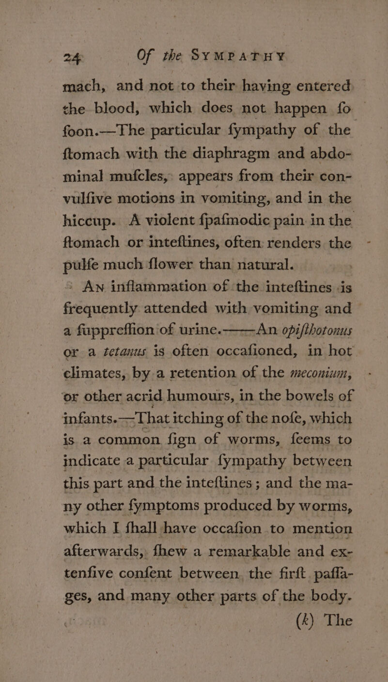 mach, and not to their having entered the blood, which does not happen fo | foon.—The particular fympathy of the {tomach with the diaphragm and abdo- minal mufcles,: appears from their con- vulfive motions in vomiting, and in the hiccup. A violent fpafmodic pain in the ftomach or inteftines, often: renders the pulfe much flower than natural. &gt; An inflammation of ‘the inteftines -is frequently attended with vomiting and a fuppreffion of urine. ——An opi/thotonus or a tetanus is often occafioned, in hot climates, by a retention of the meconium, ‘or other acrid humours, in the bowels of infants. —That itching of the nofe, which is a common fign of worms, feems to indicate a particular fympathy between this part and the inteftines ; and the ma- ny other fymptoms pr oduced by worms, which I fhall have occafion to mention afterwards, fhew a remarkable and ex- tenfive confent between. the firft. pafla- ges, and many other parts of the body. a The