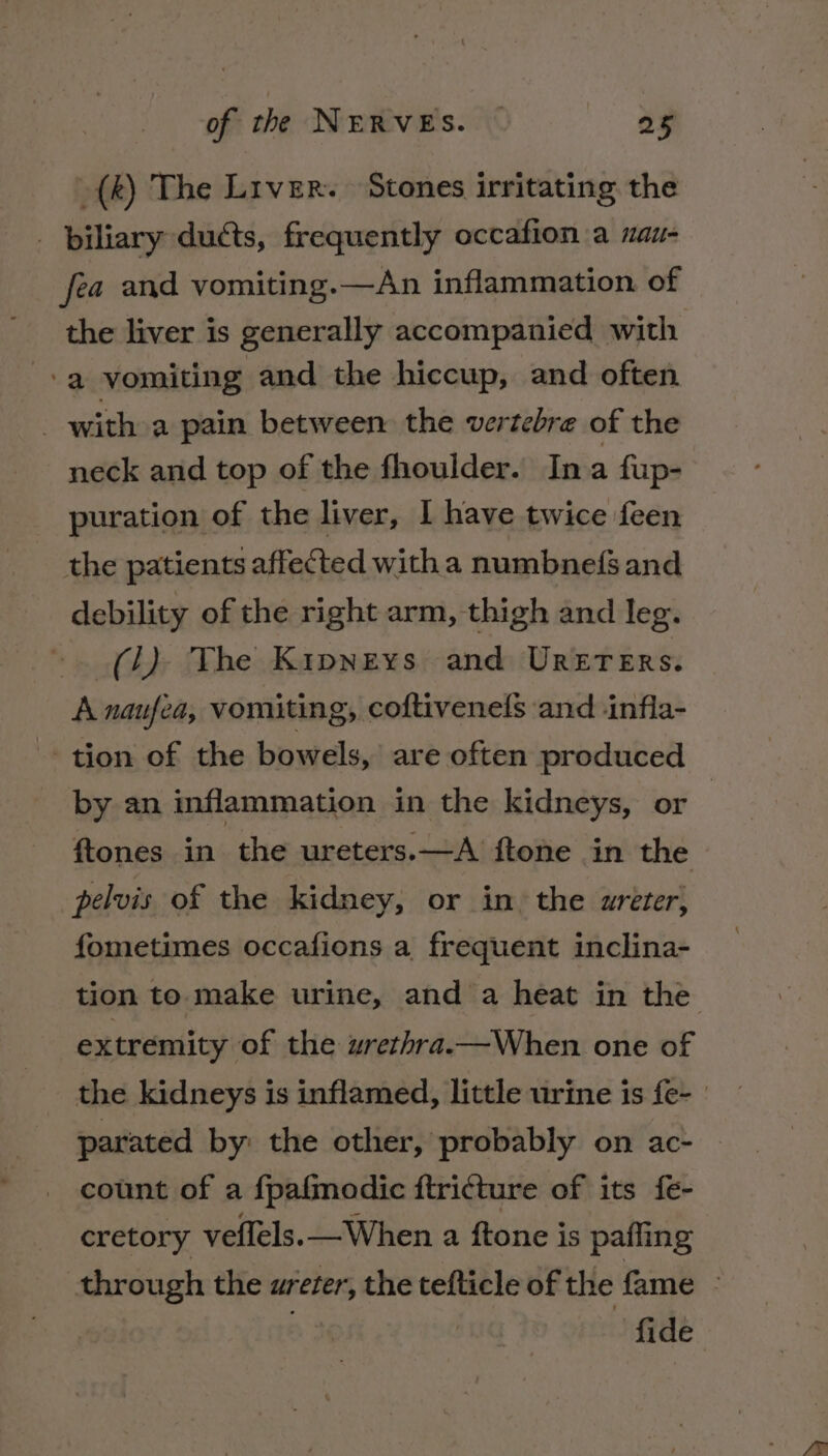 _(k) The Liver. Stones irritating the _ biliary ducts, frequently occafion a nau- fea and vomiting.—An inflammation of the liver is generally accompanied with -a vomiting and the hiccup, and often _ with a pain between the vertebre of the neck and top of the fhoulder. Ina fup- puration of the liver, I have twice feen the patients affected witha numbnefs and debility of the right arm, thigh and leg. (J). The Kipneys and UrRerenrs. A naufea, vomiting, coftivenels ‘and infla- tion of the bowels,’ are often produced by an inflammation in the kidneys, or | ftones in the ureters.—A ftone in the pelvis of the kidney, or in: the wreter; fometimes occafions a frequent inclina- tion to make urine, and a heat in the extremity of the uwrethra.—When one of the kidneys is inflamed, little urine is fe- | parated by: the other, probably on ac- count of a fpafmodic ftricture of its fe- cretory veflels. —When a ftone is pafling through the ureter, the tefticle of the fame - fide