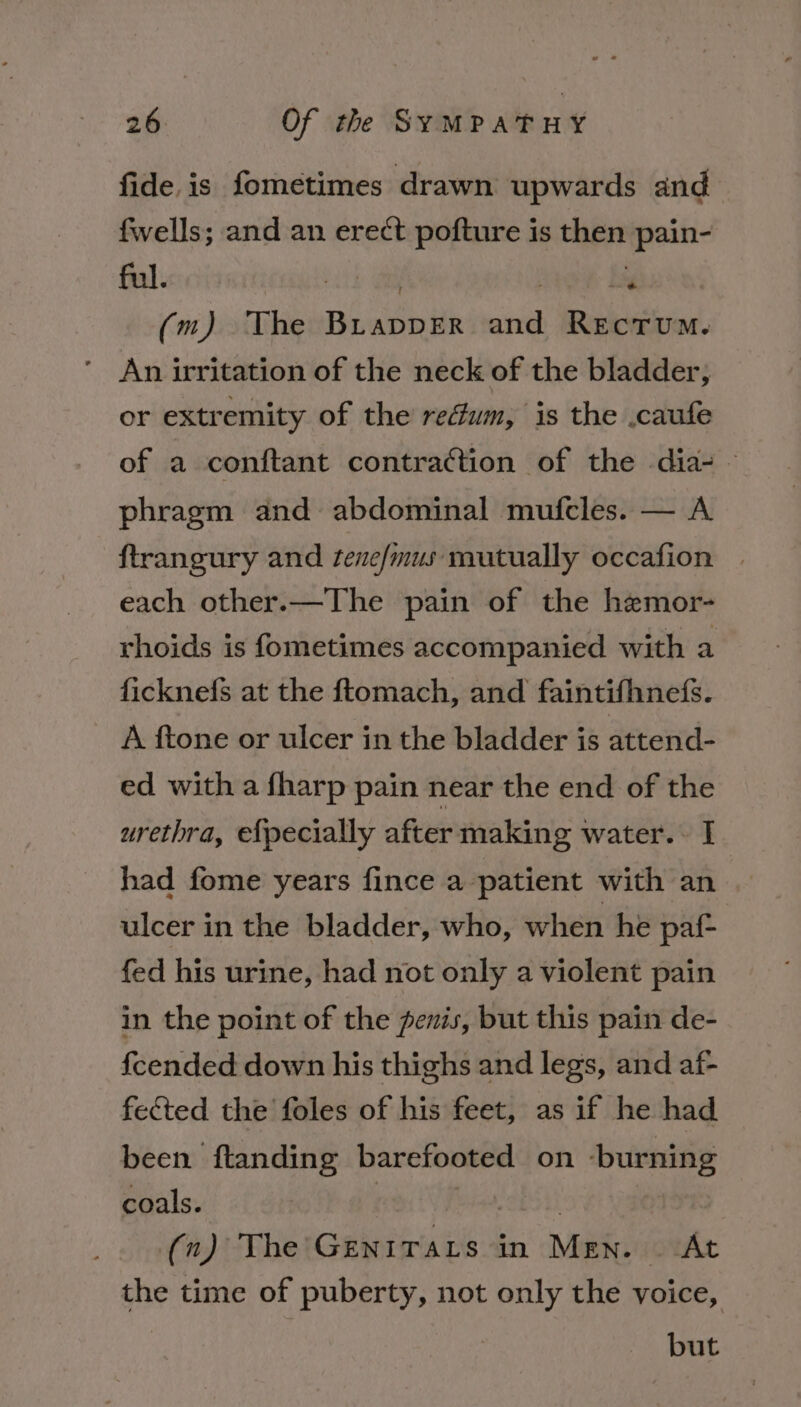 fide is fometimes drawn upwards and fwells; and an erect pofture is then pain- ful. | | . : (m) The Brapper and Rectum. ’ An irritation of the neck of the bladder; or extremity of the redum, is the .caufe ~~ of a conftant contraction of the dia-— phragm and abdominal mufcles. — A ftrangury and tene/mus mutually occafion . each other.—The pain of the hemor- rhoids is fometimes accompanied with a ficknefs at the ftomach, and faintifhnefs. A ftone or ulcer in the bladder is attend- ed with a fharp pain near the end of the urethra, efpecially after making water... I had fome years fince a patient with an ulcer in the bladder, who, when he paf- fed his urine, had not only a violent pain in the point of the penis, but this pain de- fcended down his thighs and legs, and af- fected the foles of his feet, as if he had been ftanding barefooted on -burning coals. | Bid, CEO 11 : (n) The Genirats in Men. At the time of puberty, not only the voice, but