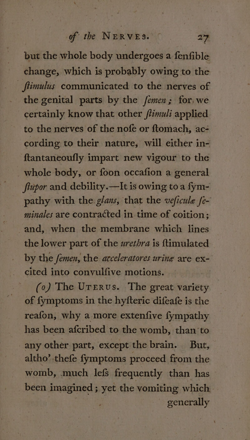 but the whole body uieraos a fenfible change, which is probably owing to the ftimulus communicated to the nerves of the genital parts by the /emen; for, we certainly know that other /limuli applied to the nerves of the nofe or ftomach, ac- cording to their nature, will either in- ftantaneoufly impart new vigour to the whole body, or foon occafion a general flupor and debility.—It is owing toa fym- pathy with the g/ans, that the veficule fe- minales are contracted in time of coition; -and, when the membrane which lines the lower part of the urethra is ftimulated by the femen, the acceleratores urine are ex- cited into convulfive motions. (o) The Urerus. The great variety of fymptoms in the hyfteric difeafe is the reafon, why a more extenfive fympathy has been afcribed to the womb, than to any other part, except the brain. But, altho’ thefe fymptoms proceed from the womb, much lefs frequently than has _ been imagined ; yet the vomiting which generally