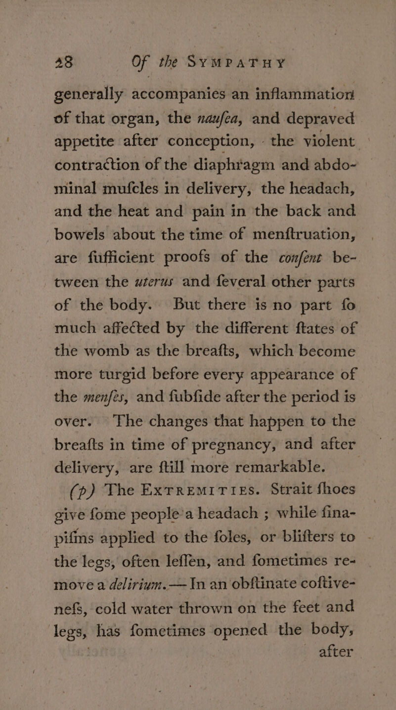 generally accompanies an inflammation of that organ, the naufea, and depraved appetite after conception, the violent — contraction of the diaphragm and abdo- minal mufcles in delivery, the headach, and the heat and pain in the back and bowels about the time of menftruation, are fufficient proofs of the confent be- tween the wrerus and feveral other parts of the body. But there is no part fo much affected by the different ftates of the womb as the breafts, which become more turgid before every appearance of the menfes, and fubfide after the period is over. The changes that happen to the breafts in time of pregnancy, and after delivery, are ftill more remarkable. (p) The ExrREMITIES. Strait fhoes give fome people’a headach ; while fina- pifms applied to the foles, or blifters to - the legs, often leffen, and fometimes re- | move a delirivm.— In an obftinate coftive- nefs, cold water thrown on the feet and legs, has fometimes opened the body, . p after