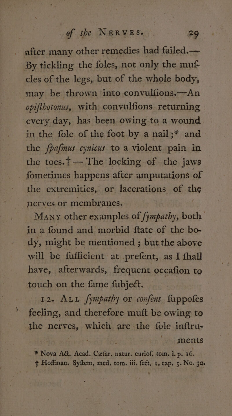 after many other remedies had failed.— By tickling the foles, not only the muf cles of the legs, but of the whole body, may be thrown ‘into convulfions.—An opifihotonus, with convulfions returning every day, has been owing to a wound in the fole of the foot by a nail;* and the /pafmus cynicus. to a violent pain in the toes.} — The locking of the jaws fometimes happens after amputations of the extremities, or lacerations. of the nerves or membranes. : Many other examples of iste both in a found and morbid {tate of the bo- dy, might be mentioned ; but the above will be fufficient at prefent, as I fhall have, afterwards, frequent occafion to touch on the fame fubject. 12, ALL fympathy or confent fuppofes feeling, and therefore muft be owing to the nerves, which are the fole inftru- ments _ * Nova A&amp;. Acad. Czfar. natur. curiof. tom. i. p. 16. + Hoffman. Syftem, med. tom. iii. fect, 1, cap. 5. No. 30s