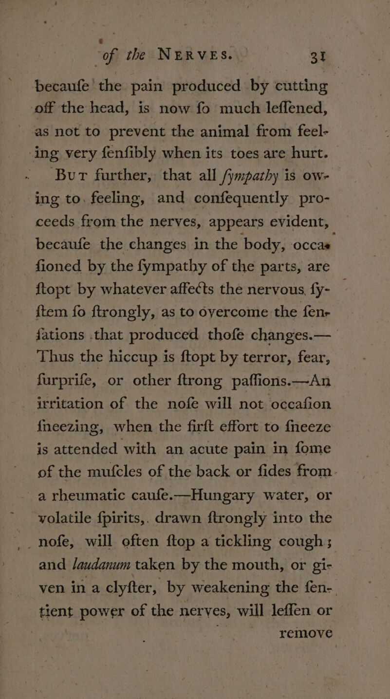 becaufe! the pain produced by cutting off the head, is now fo much leffened, as not to prevent the animal from feel- ‘ing very fenfibly when its toes are hurt. Bur further, that all /ympathy is ow- ing to. feeling, and confequently pro- ceeds from the nerves, appears evident, becaufe the changes in the body, occas fioned by the fympathy of the parts, are ftopt by whatever affects the nervous fy- _ {tem fo ftrongly, as to overcome the fene {ations .that produced thofe changes.—_ Thus the hiccup is ftopt by terror, fear, furprife, or other ftrong paffions.—An - irritation of the nofe will not occafion {neezing, when the firft effort to {neeze is attended with an acute pain in fome of the mufcles of the back or fides from. a rheumatic caufe.—Hungary water, or volatile fpirits,. drawn ftrongly into the __ nofe, will often ftop a tickling cough; and /audanum taken by the mouth, or gi- ven ina clyfter, by weakening the fen-. tient power of the nerves, will leffen or remove