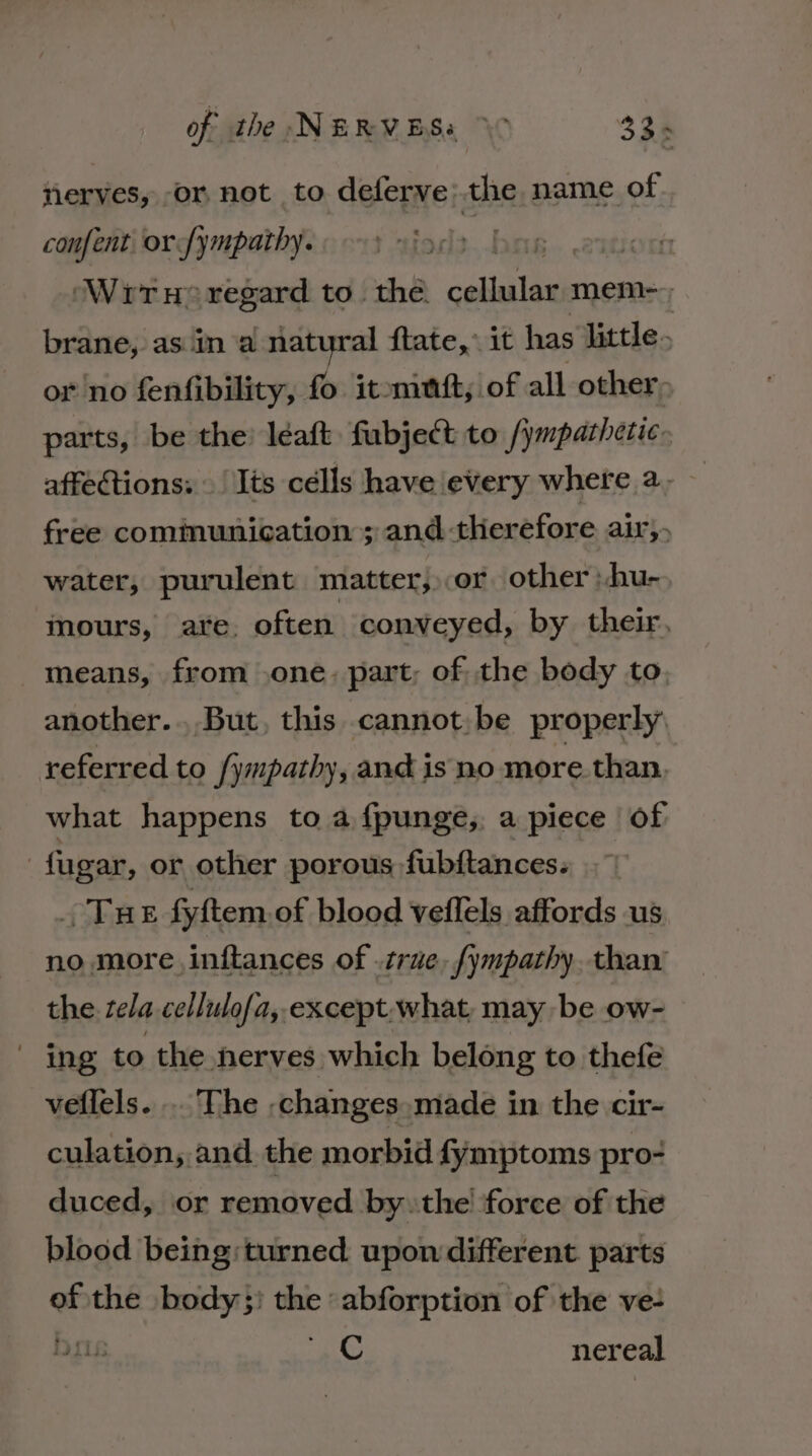 nerves, or not to deferve: the name of confent orfympathy. Wrrx® regard to. the. Be mem-=; brane, as ina natural ftate,” it has Jittle- or no fenfibility, fo it-ninft, of all other; parts, be the: léeaft fubject to /ymparhetic. affections: Its célls have every where 2, free comimunication ; and therefore air,. water, purulent matter, or other )hu- mours, ate, often conveyed, by their, means, from .one. part, of the body to another... But, this cannot: be properly referred to /ympathy, and is no more than, what happens to a f{punge, a piece of fugar, or other porous fubftances: Tue fyftem of blood veilels affords us no more. inftances of .crae, fympathy. than’ the tela cellulofa, except. what may be ow- ing to the nerves which belong to thefe veflels. .. The ,changes.made in the cir- culation, and the morbid fymptoms pro- duced, or removed bythe! force of the blood being: turned. upon different parts “ the body}) the: Fes oe te of the ve- Dr Cc ner eal