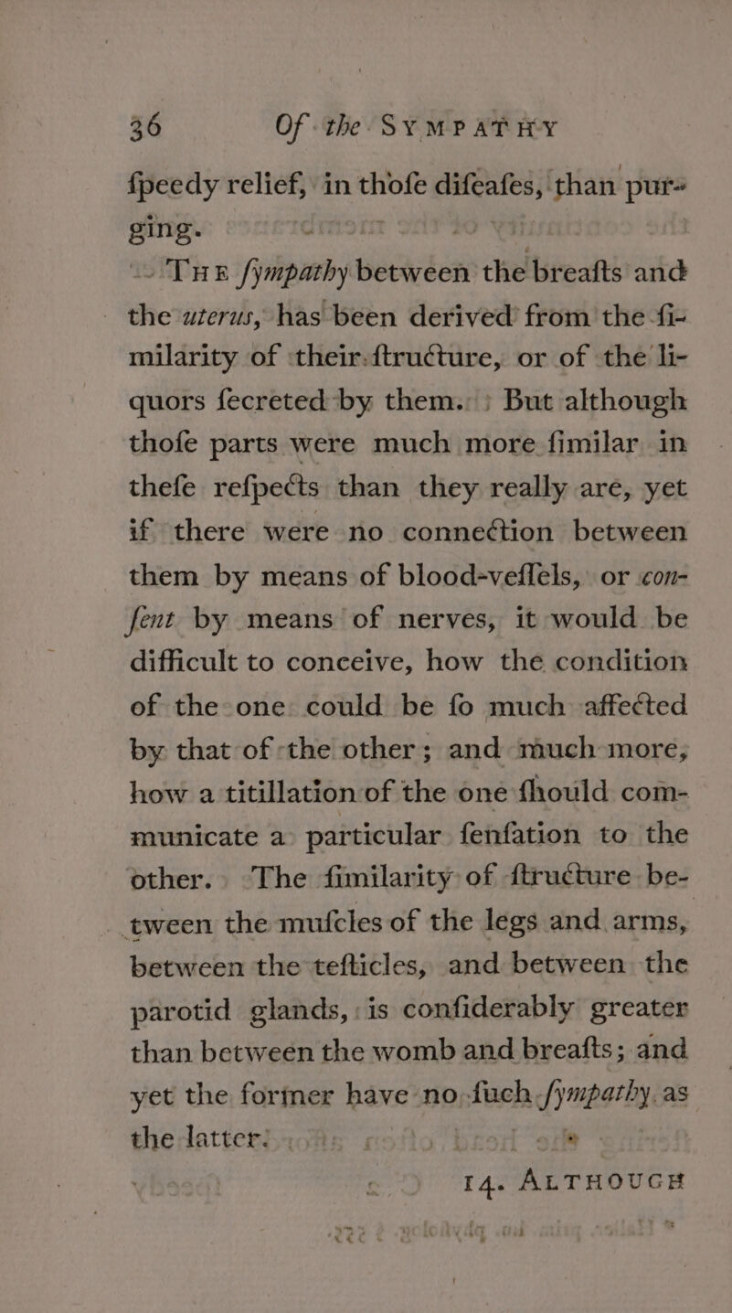 {peedy relief, in thofe weet than pur ging- ss THE fympathy siscaibes the breafts and - the awterus, has been derived from the fi- milarity of :their-{tructure, or of the li- quors fecreted by them. ; But although thofe parts were much more fimilar in thefe refpects than they really are, yet if there were no conneétion between them by means of blood-veffels, or con- fent by means of nerves, it would be difficult to conceive, how the condition of the one could be fo much. affected by that of the other; and much more, how a titillation of the one fhould com- municate a particular fenfation to the other. The fimilarity of {tructure be- tween the mufcles of the legs and arms, between the tefticles, and between the parotid glands, : is confiderably greater than between the womb and breafts; and yet the former have no,fuch fympathy as thedattersachs rsofios} ore 4. AuTHoucs teak