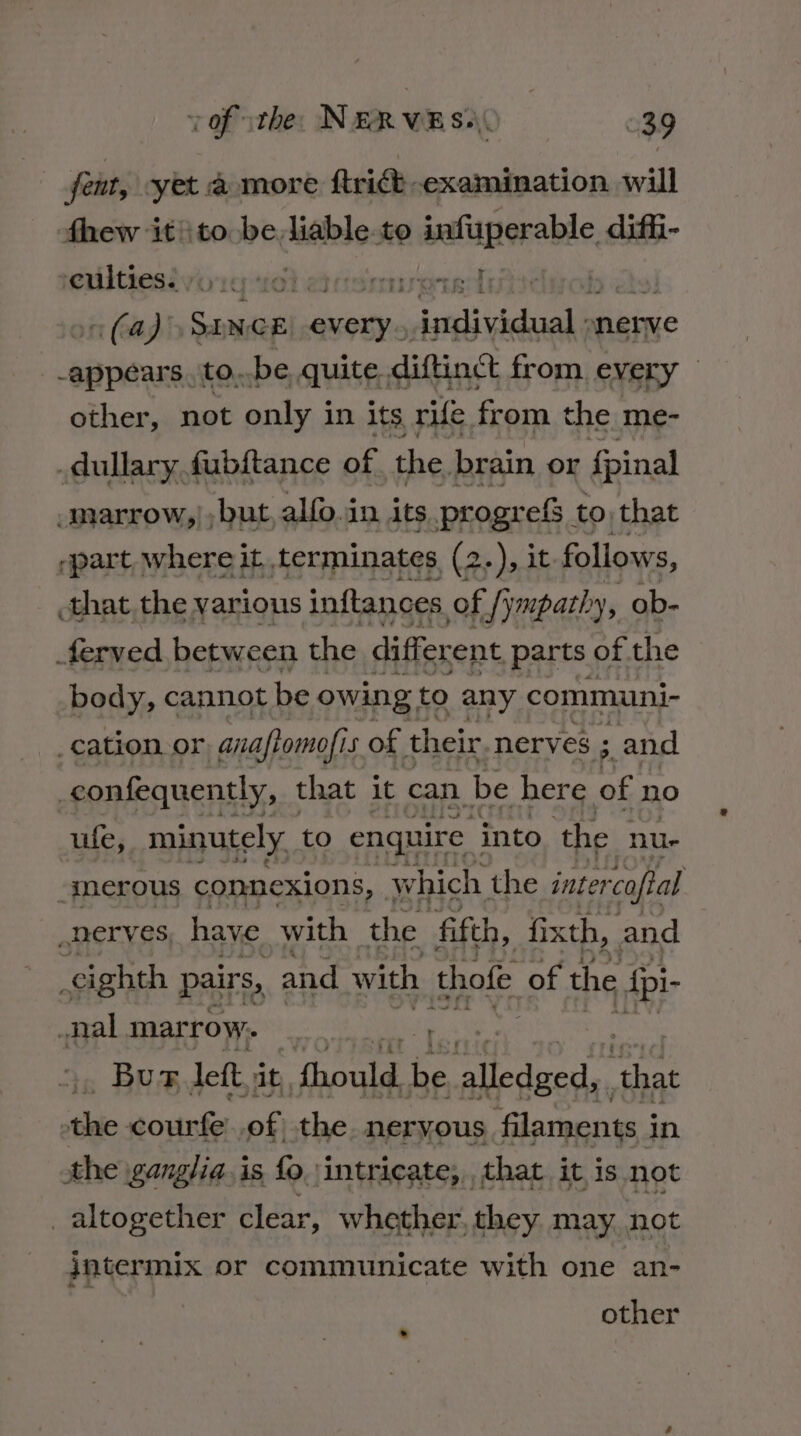 fent, yet a more ftrict examination will fhew it'\to be liable.to sence diffi- eultiesiyoug se} aeemureind (a) SINCE cia ie hell nerve prea to. be quite. diftinct from every other, not only in its rife from the me- .dullary fubftance of the. brain or fpinal -marrow,), but, alfo.in its progrefs to that ‘part. where it, terminates (2.), it follows, that the various inftances of /ympathy, ob- ferved between the different parts of the body, cannot be owing to any communi- _cation. or, anafiomofis of their. nerves ; ;. and _confequently, that it can. be here of no ufe, minutely to enquire into the nu- ‘gnerous connexions, which the inter caftal nerves, have with the fifth, fixth, and eighth pairs, and with thofe of the ite _nal marrow. Bu F deft it, Gocke. be sins od es tae courfe..of the. neryous filaments i in sthe ganglia. is fo intricate, that it is not altogether clear, whether, they may not intermix or communicate with one an- other