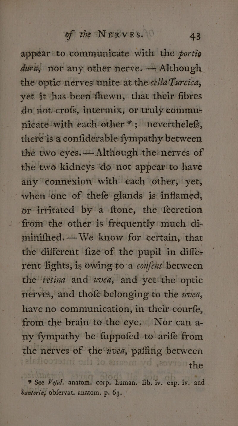 appear to communicate with the portio dura, wor any other nerve. — Although the! optic nerves unite: at the ce/laTurcica, yet it has-been fhewn, that their fibres do not -crofs, intermix, or truly commu- nicate with each/other*; neverthelefS, there 'is'a confiderable fympathy between the two eyes. Although the:nerves of the two kidneys ‘do not appear'to have any connexion with each other, yet, when one of thefe glands is inflamed, pr irritated by a ftone, the fecretion from the other is frequently much di- minifhed. — We know for certain, that the different fize of the pupil in differ rent lights, is owing toa con/ent between the retina and uvea, and yet‘ the optic nerves, and thofe belonging to the avea, have no communication, in their courfe, from the brain to the eye. Nor can a- ny fympathy be fuppofed to arife from the nerves of the zvea, pafling between | : : the * See Vefal. anatom. corp. human. lib. iv. cap. iv. and Santorin, obfervat. anatom. p. 63.