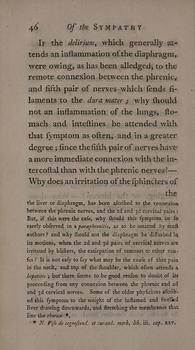 Ir the delirium, which generally at- tends an inflammation of the diaphragm, were owing, as has been alledged; to. the remote connexion, between the phrenic, and fifth pair of nerves.which fends fi- laments to the. dura mater ; why fhould not an inflammation of the lungs, .fto- mach and. inteftines. be attended with that fymptom as often;. and in a greater degree ; fince the fifth pair of nerves have amore immediate connexion with the in- tercoftal than with the phrenic nerves?— Why does an irritation of the {phinéters of | the the liver or diaphragm, has. been afcribed to the connexion © between the phrenic nerves, and the 2d and 3d cervical pairs : But, if this were the cafe, why fhould this fymptom be fo rarely obferved ‘in a parapbrenitis, as to be omitted by moft authors? and why fhould not the diaphragm ‘be ‘difturbed in its motions, when the 2d and 3d pairs of cervical nerves are irritated by blifters, the extirpation of tumours or other cau- fes? It is not eafy to fay what may be the caufe of that pain in the neck, and top of the’ fhoulder, which often attends a hepatitis ; but there feems to.be good reafon to doubt of its proceeding from any connexion between the phrenic and 2d and 3d cervical nerves. Some of the older phyficians afcrib- ed this fymptom to the weight of the inflamed and fwelled liver drawing downwards, and ftretching the membranes that. line the thorax *. bir ) | ‘ * N. Pife de cognofcend. et curand. morb, lib, it. cap. XXV-