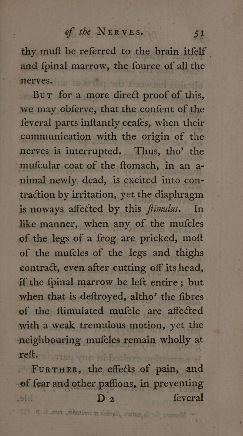 thy muit be referred to the brain itfelf | and fpinal marrow, the fource of all the nerves. ' Bur for a more iia ani of this, we may obferve, that the confent of the _ feveral parts inftantly ceafes, when their communication with the origin of the nerves is interrupted. Thus, tho’ the mufcular coat:of the ftemach, in an a- traction by irritation, yet the diaphragm is noways affected by this flimulus. In dike manner, when any of the mutcles of the legs of a frog. are pricked, mott of the mufcles of the legs and thighs contract, even after cutting off its head, if the {pinal. marrow be left entire ; but when that is.deftroyed, altho’ the fibres. of the ftimulated mufcle are affected with a weak tremulous-motion, yet the neighbouring mufcles remain wholly at reft. : | rT URTHER, the effects of pain, ord -of fear and other paffions, in preventing ae D2 feveral