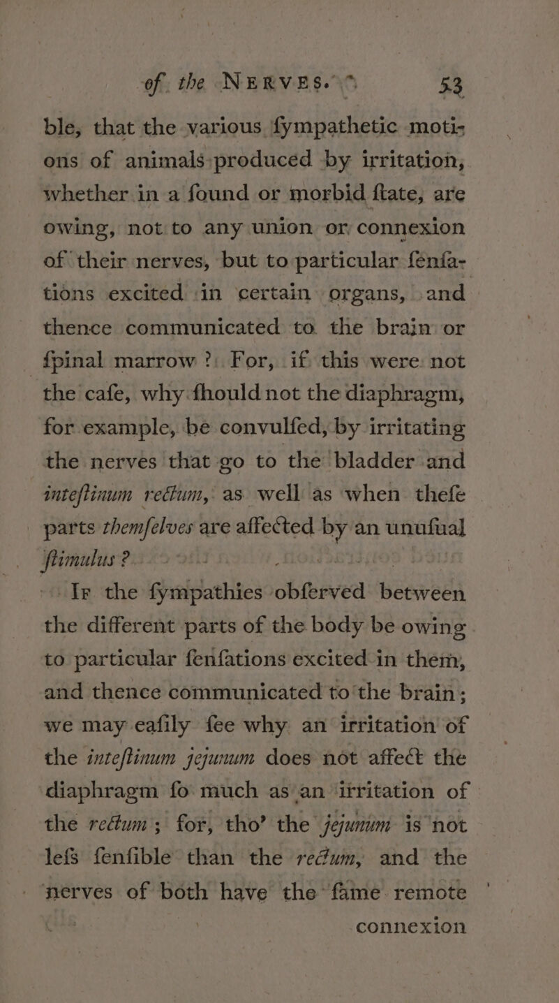 ble, that the various fympathetic moti- ous of animals ~produced by irritation, whether in a found or morbid ftate, are owing, not to any union or connexion of their nerves, but to particular fenfa- tions excited in certain organs, and thence communicated to. the brain or _f{pinal marrow ?: For, if this were: not the cafe, why fhould not the diaphragm, for example, be convulfed, by irritating the nerves that go to the bladder and inteflinum rectum, as well as when thefe parts themfelves are affected mili unufual epi ? | Ir the fympathies cbtined weaved the different parts of the body be owing. to particular fenfations excited in them, and thence communicated to'the brain; we may eafily fee why an irritation of the inteftinum jejunum does not affect the diaphragm fo much as’an ‘irritation of the reétum; for, tho’ the jejunum is not lefs fenfible than the re@um, and the nerves of both have the’ fame. remote connexion