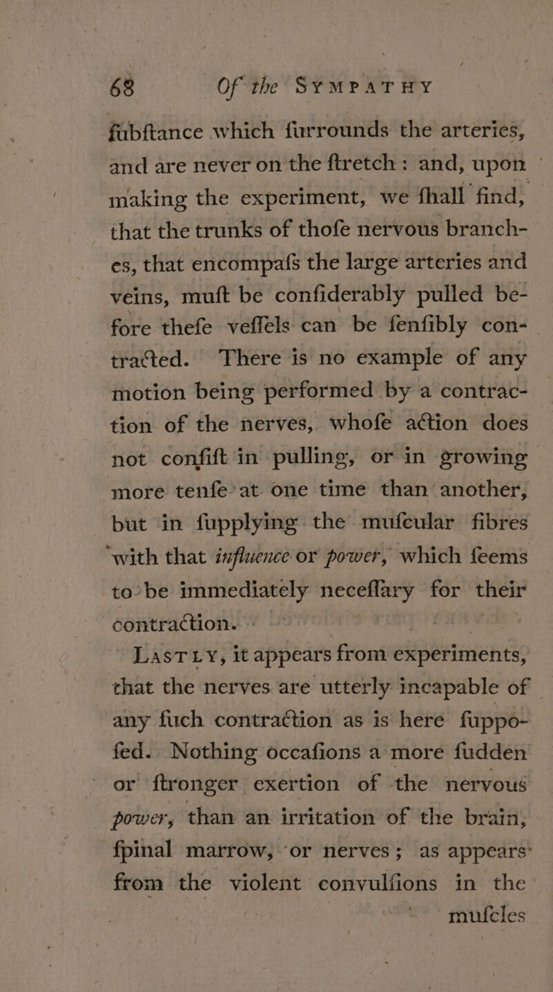 fabftance which furrounds the arteries, and are never on the ftretch : and, upon — making the experiment, we fhall find, that the trunks of thofe nervous branch- es, that encompafs the large arteries and veins, muft be confiderably pulled be- fore thefe vefféls can be fenfibly con- tracted. There is no example of any motion being performed by a contrac- tion of the nerves, whofe action does not confift in pulling, or in growing more tenfe’at- one time than another, but in fupplying the mufeular fibres ‘with that influence or power, which feems to be immediately asieasntel for Siig’ contraction. » LasT Ly, it appears from experiments, that the nerves are utterly incapable of any fuch contraction as is here fuppo- fed. Nothing occafions a more fudden or ftronger exertion of the nervous power, than an irritation of the brain, fpinal marrow, ‘or nerves; as appears: from the violent convulfions in the muicles