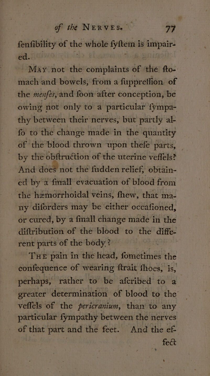 fenfibility of the whole fyftem is impair- _ ea. 8us s Thi | May not the complaints of ‘thé’ fto- mach and bowels, from a fuppreffion of the menfés,and foon after conception, be owing not only to a particular {ympa- thy between their’nerves, but partly al- fo to the change made in the quantity | oF the blood thrown upon thefe parts, by the obftruction of the uterine veffels? And does not the fudden relief, obtain- ed by a fmall evacuation of blood from - the hemorrhoidal veins, fhew, that ma- ny diforders may be either occafioned, or cured, by a finall change made in the diftribution of the blood to the ski rent parts of the body? | THE pain in the head, fometimes the confequence of wearing ftrait fhoes, is, perhaps, rather to be afcribed’ to a greater determination of blood to the , veflels of the pericranium, than’ to any particular fympathy between the nerves of that part and the feet. And the ef | | | fect