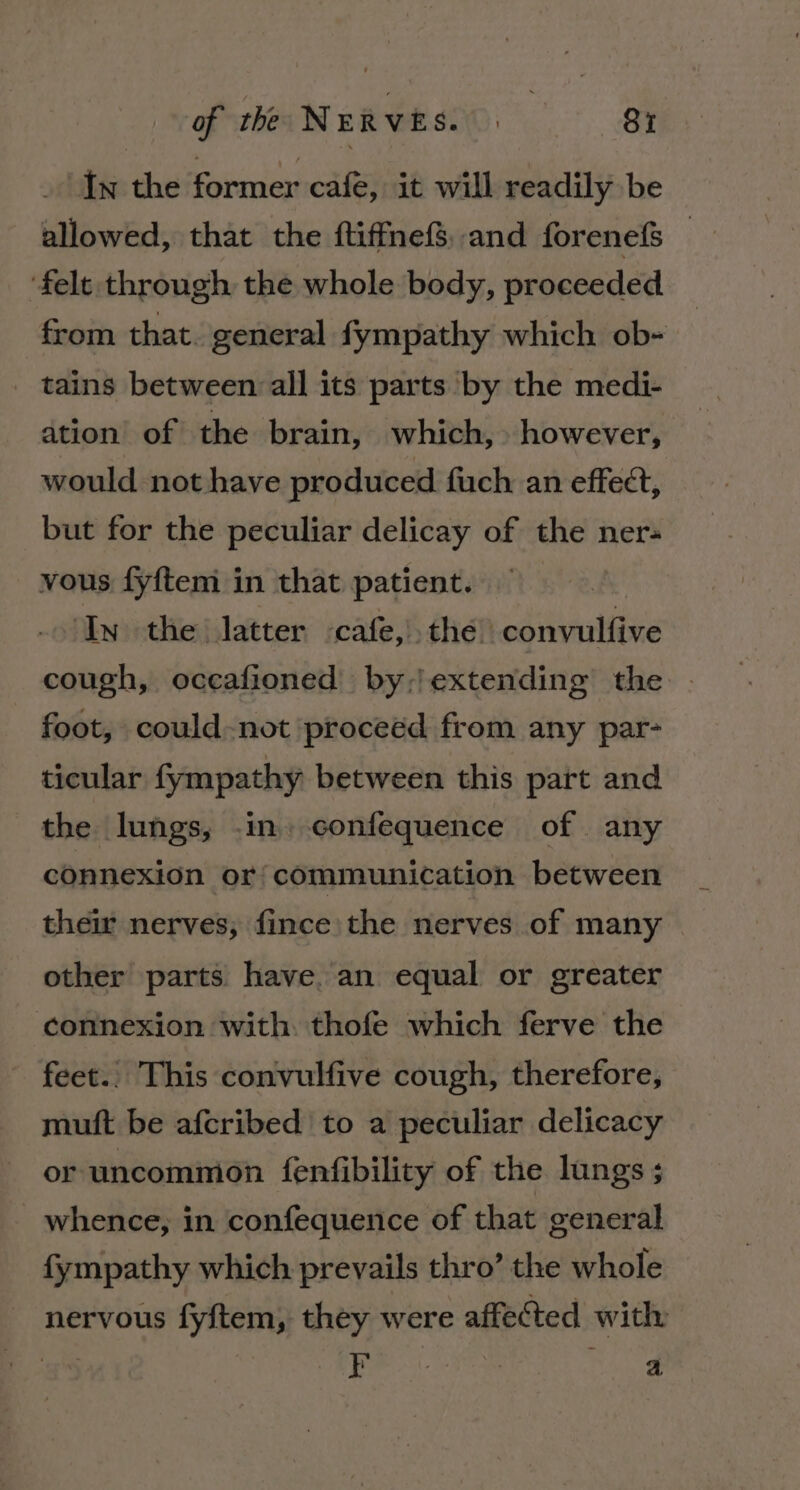 in the former cafe, it will readily be allowed, that the ftiffnefS,and forenef — ‘felt through the whole body, proceeded from that. general fympathy which ob- tains between all its parts by the medi- ation of the brain, which, however, would not have produced fuch an effect, but for the peculiar delicay of the ner; vous fyftem in that patient. In the latter «cafe, the convulfive cough, occafioned by,)extending the foot, could-not proceéd from any par- ticular fympathy between this part and the lungs, .in. confequence of any connexion or: communication between their nerves; fince the nerves of many — other parts have. an equal or greater connexion with: thofe which ferve the feet.. This convulfive cough, therefore, muft be afcribed' to a peculiar delicacy or uncommon fenfibility of the lungs ; whence, in confequence of that general fympathy which prevails thro’ the whole nervous fyftem, they were affected with ih cea mice a