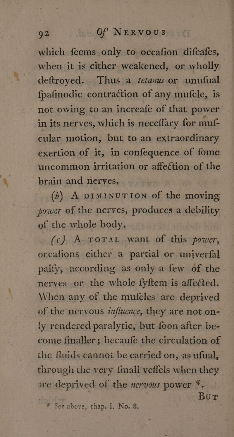 which feems only to occafion diftafes, when it is either weakened, or wholly deftroyed... Thus a tetanus or unufual fpafiodie contraction of any mufcle, is not owing to an increafe of that power in its nerves, which is neceflary for muf- cular motion, but to an extraordinary | exertion of it, in confequence of fome uncommon irritation or affection of the brain and nerves. (6) A pimInuUTION of the moving power of the nerves, produces a debility of the whole body. (c) A ToTaL want of this power, occafions either a partial or univerfal palfy, according as only a few of the nerves or the whole fyftem is affected. When any of the mufcles are deprived of the nervous influence, they are not on- ly rendered paralytic, but foon after be- come fmaller; becaufe the circulation of the fluids cannot be carried on, as ufual, through the very {mall veffels when they are deprived of the nervous power *. Bur see above, chap, i, No..8