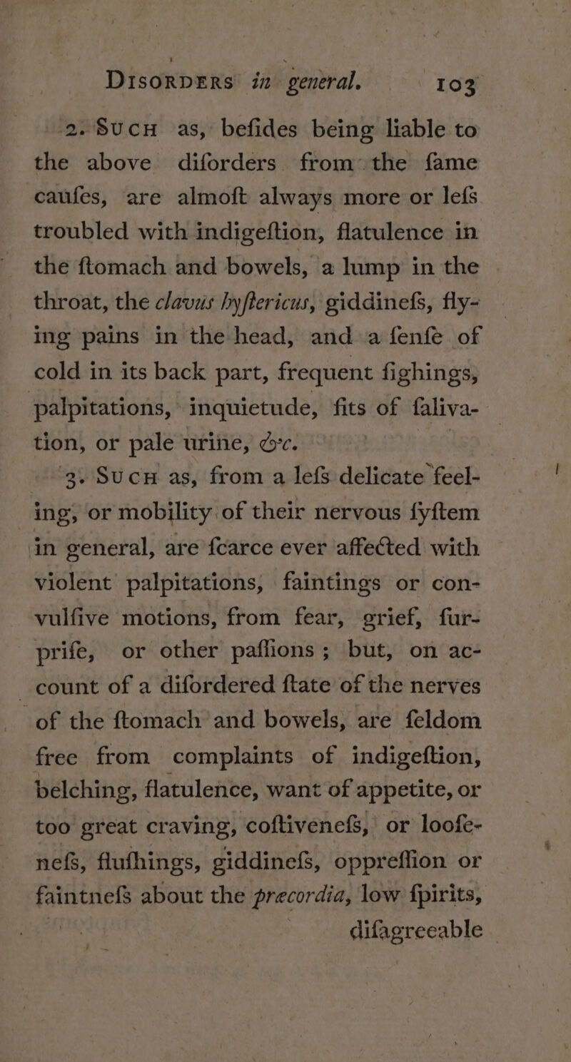 2.Sucu as, befides being liable to the above diforders from the fame caufes, are almoft always more or lefs troubled with indigeftion, flatulence in the ftomach and bowels, a lump in the throat, the clavus hyflericus, giddinefs, fly- ing pains in the head, and a fenfe of cold in its back part, frequent fighings, palpitations, inquietude, fits of faliva- tion, or pale urine, dc. 3. Sucu as, from a lefS delicate feel- ing, or mobility of their nervous fyftem in general, are fcarce ever affected with violent palpitations, faintings or con- vulfive motions, from fear, grief, fur- _prife, or other paflions; but, on ac- count of a difordered ftate of the nerves _of the ftomach and bowels, are feldom free from complaints of indigeftion, belching, flatulence, want of appetite, or too great craving, coftivenef%,' or loofe- nef, flufhings, giddinefs, oppreffion or faintnefS about the precordia, low fpirits, ia | difagreeable |