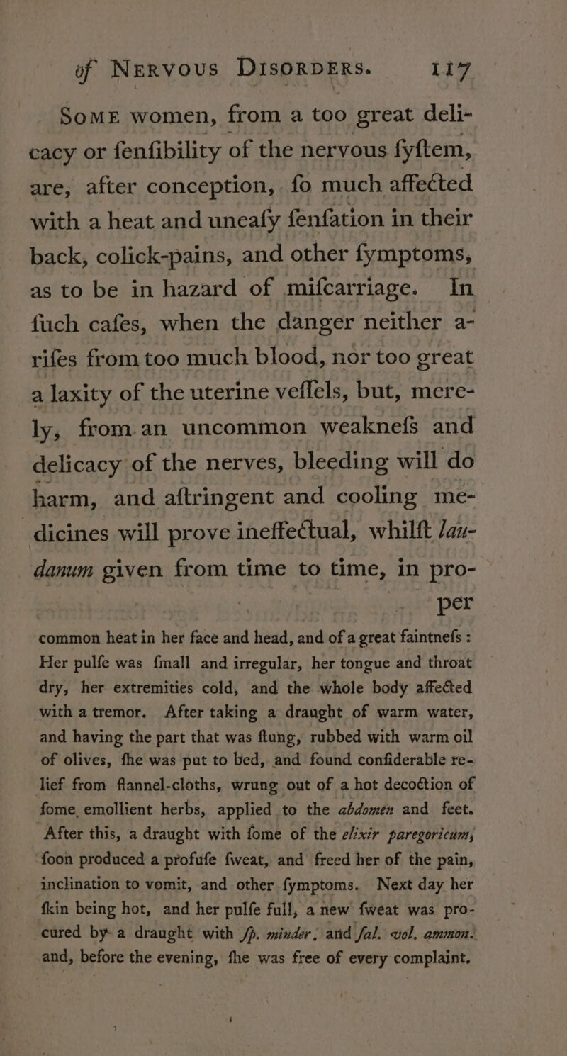 Some women, from a too great deli- cacy or fenfibility of the nervous fyftem, are, after conception, fo much affected with a heat and uneafy fenfation in their back, colick-pains, and other fymptoms, as to be in hazard of mifcarriage. In fuch cafes, when the danger neither a- rifes from too much blood, nor too great a laxity of the uterine veflels, but, mere- ly, from.an uncommon weaknefs and delicacy of the nerves, bleeding will do harm, and aftringent and cooling me- dicines will prove ineffectual, whilft /au- danum given from time to time, in pro- Saale Der common heat in her face and head, and of a great faintnefs : Her pulfe was fmall and irregular, her tongue and throat dry, her extremities cold, and the whole body affe&amp;ted with atremor. After taking a draught of warm water, and having the part that was flung, rubbed with warm oil of olives, fhe was put to bed, and found confiderable re- lief from flannel-cloths, wrung out of a hot decoétion of fome, emollient herbs, applied to the abdomen and feet. After this, a draught with fome of the elixir paregoricum, foon produced a profufe fweat, and freed her of the pain, inclination to vomit, and other fymptoms. Next day her fkin being hot, and her pulfe full, a new fweat was pro- cured bya draught with /p. minder, and fal. vol. ammon: and, before the evening, fhe was free of every complaint.