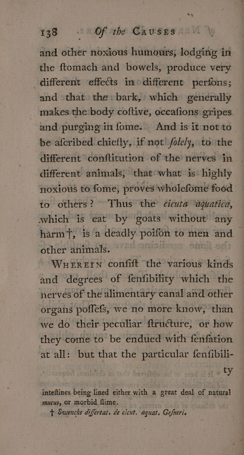 1380’ Of rhe Causes’ and other noxious humours, lodging in. the ftomach and bowels, produce very _ different effects in different perfons; and that. the: bark, which generally makes the body coftive, occafions gripes. and purging in fome.., And is it not to be afcribed chiefly, if not /fole/y, to the different conftitution of the nerves in different animals; that: what is: highly noxious to fome; proves wholefome food fo others? Thus the’ ¢ieuta “aquatica, which ‘is eat by goats without any harm, is a deadly poifon to men and | other animals. on Sng Ori WHEREIN confift the various kinds and degrees of fenfibility which the nerves of the alimentary canal and other organs poffefs, we no more know, than we do their peculiar ftructure, or how they come to be endued with fenfation at all: but that the particular fenfibili- | ah | inteftines being lined either with a great deal of natural mucus, or morbid flime. t Savencke difertat. de cicut. aquat. Gefneria