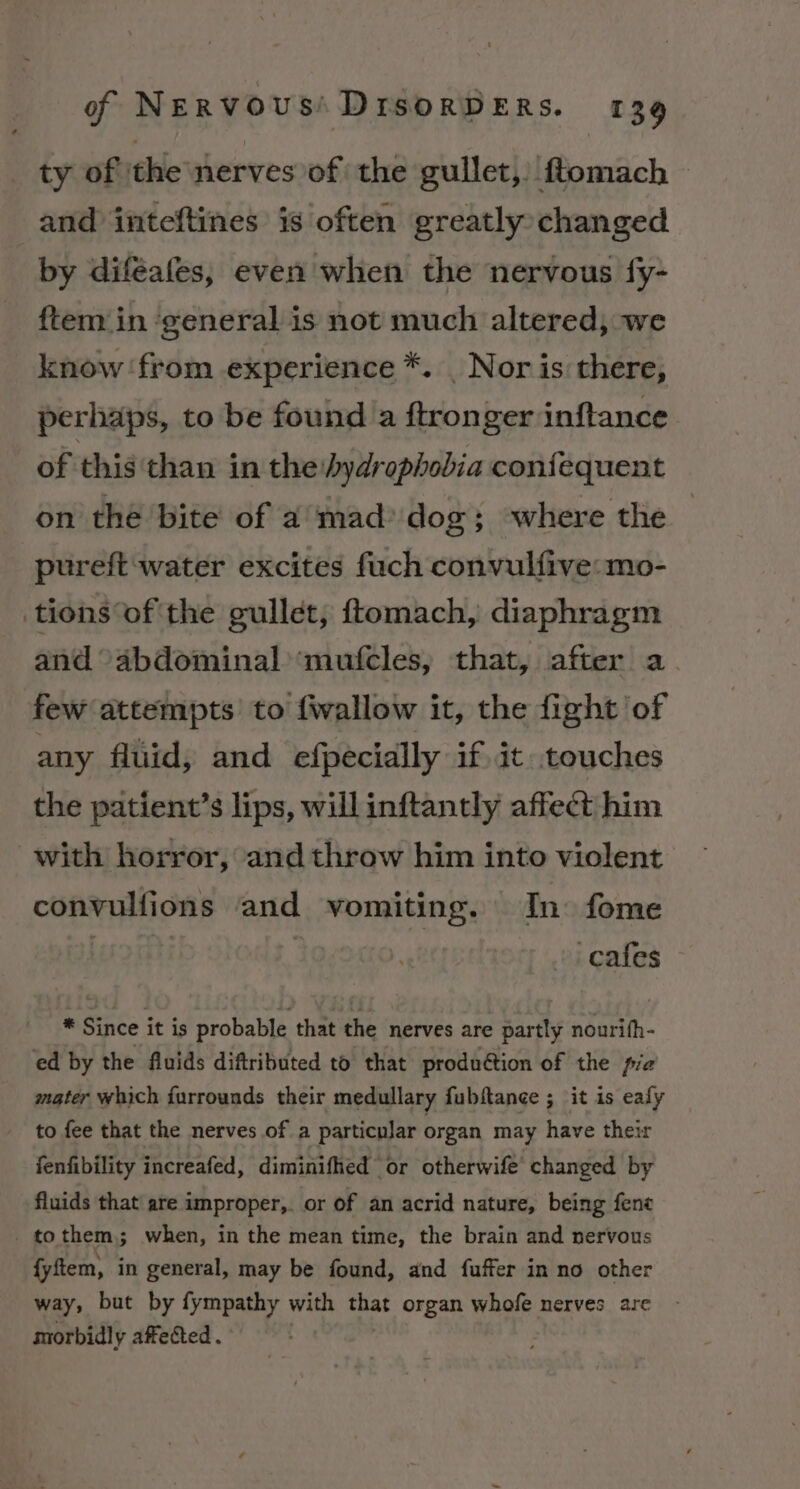 ty of the nerves of the gullet, ftomach — and inteftines is often greatly changed by diféafes, even when the nervous fy- ftem in ‘general is not much altered, we know ‘from experience *. | Nor is there, perhaps, to be found a ftronger inftance of this than in the hydrophobia confequent on the bite of a mad: dog; where the pureft ‘water excites fuch convulfive: mo- tions of the gullet, ftomach, diaphragm and “abdominal ‘mufcles, that, after a few attempts to {wallow it, the fight of any fluid, and efpecially if it touches the patient’s lips, will inftantly affect him with horror, and throw him into violent convulfions and vomiting. In: fome feitie : cafes * Since it is probable that the nerves are partly nourith- ed by the fluids diftributed to that produétion of the pia mater which furrounds their medullary fubftance ; it is eafy to fee that the nerves of a particular organ may have their fenfibility increafed, diminifhed or otherwife changed by fluids that are improper, or of an acrid nature, being fene _ to them, when, in the mean time, the brain and nervous fyftem, in general, may be found, and fuffer in no other way, but by fympathy with ana organ whofe nerves are morbidly affected .