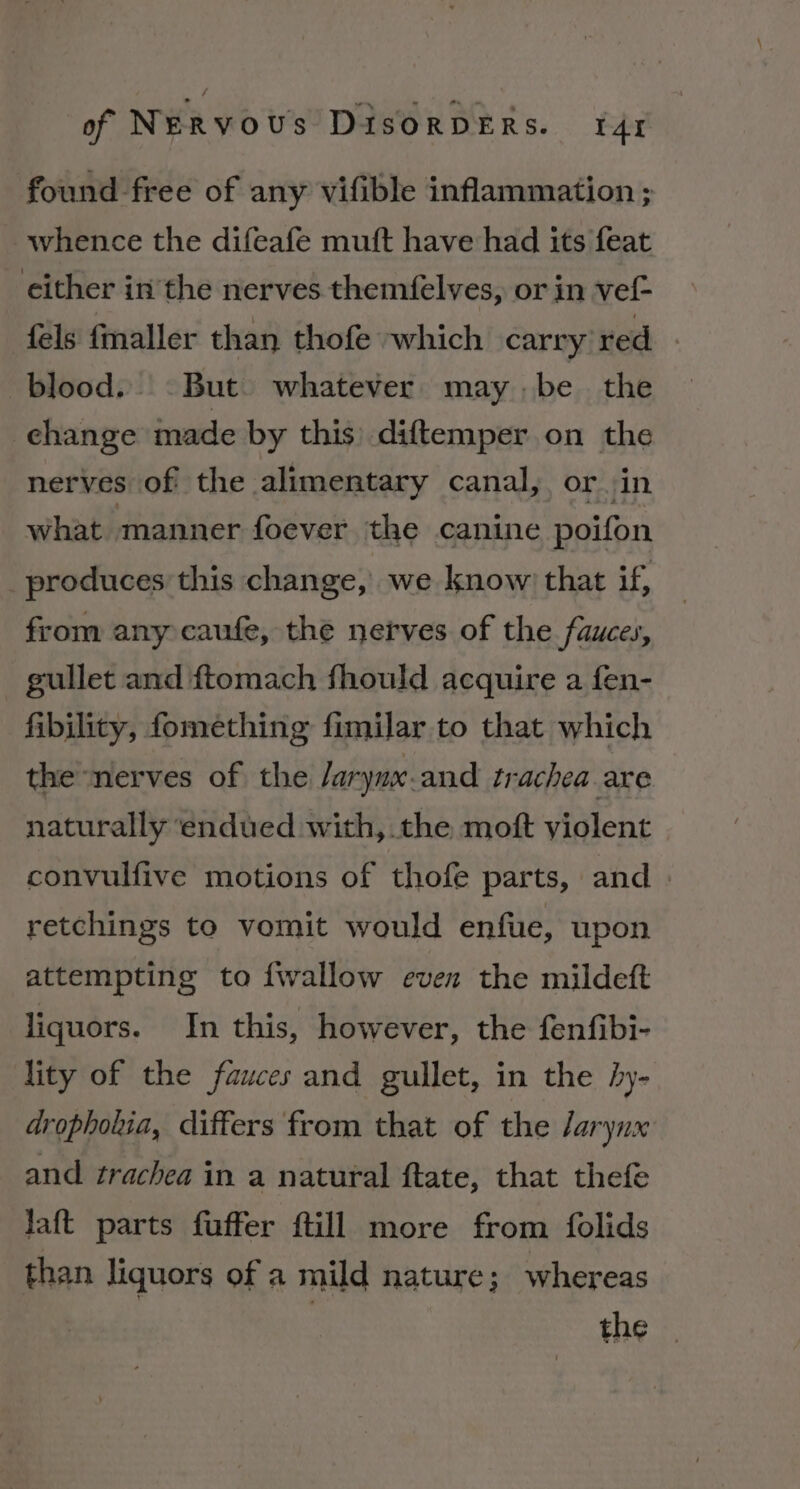 found free of any vifible inflammation ; whence the difeafe muft have had its feat either in the nerves themfelves, or in vef- féls fmaller than thofe which carry red blood. © But. whatever may | be the change made by this diftemper on the nerves of the alimentary canal, or. in what manner foever the canine poifon _produces this change, we know’ that if, from any caufe, the nerves of the fauces, gullet and ftomach fhould acquire a fen- fibility, fomething fimilar to that which the nerves of the Jarynx.and trachea are naturally ‘endued with, the moft violent convulfive motions of thofe parts, and - retchings to vomit would enfue, upon attempting to {wallow even the mildeft liquors. In this, however, the fenfibi- lity of the fauces and gullet, in the by- dropholia, differs from that of the /arynx and trachea in a natural ftate, that thefe laft parts fuffer ftill more from folids than liquors of a mild nature; whereas the