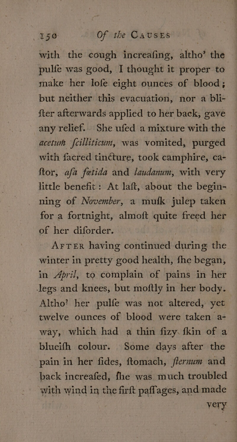 with the cough increafing, altho’ the pulfe was good, I thought it proper to make her lofe eight ounces of blood; but neither this evacuation, nor a bli- {ter afterwards applied to her back, gave any relief. She ufed a mixture with the — acetum fcilliticum, was vomited, purged with facred tincture, took camphire, ca- ftor, afa fetida and /audanum, with very little benefit: At laft, about the begin- ning of November, a mufk julep taken for a fortnight, almoft quite freed her of her diforder. AFTER having continued iflidinte the winter in pretty good health, fhe began, in April, to complain of pains in her legs and knees, but moftly in her body. Altho? her pulfe was not altered, yet twelve ounces of blood were taken a- way, which had a thin fizy. fkin of a blueifh colour. Some days after the pain in her fides, ftomach, flernum and back increafed, fhe was much troubled with wind in the firft paffages, and made very’