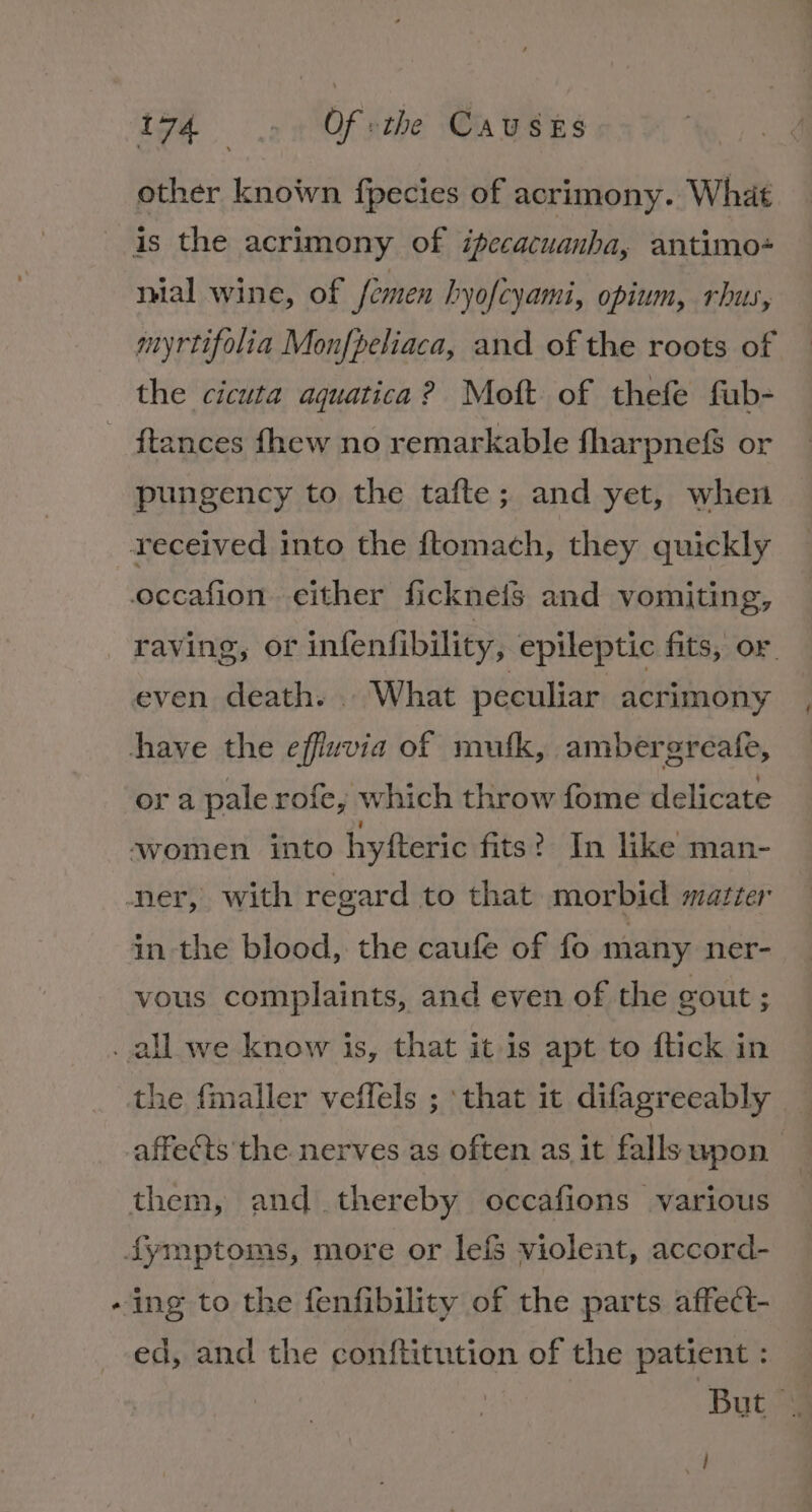 other known fpecies of acrimony. What ial wine, of femen hyofcyami, opium, rhus, myrtifolia Monfpeliaca, and of the roots of the cicuta aquatica? Moft of thefe fub- ftances fhew no remarkable fharpne&amp; or pungency to the tafte; and yet, when raving, or infenfibility, epileptic fits, or. even death. . What peculiar acrimony ora pale rofe, which throw fome delicate vous complaints, and even of the gout ; * the fmaller veffels ; that it difagreeably affects the nerves as often as it falls upon ed, and the conftitution of the patient : But. has