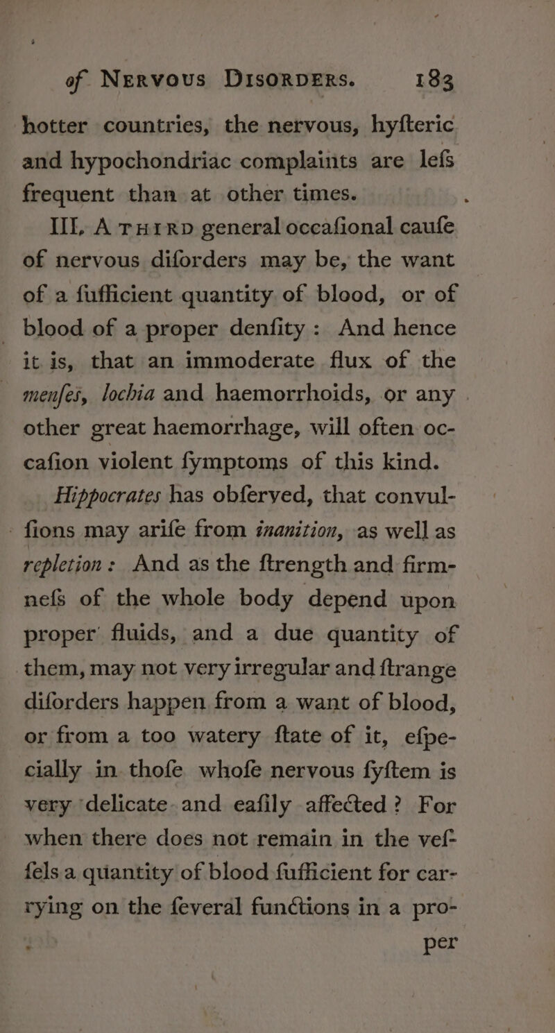 hotter countries, the nervous, hyfteric and hypochondriac complauits are lef frequent than at other times. Ill, A rnHrrp general occafional caufe of nervous diforders may be, the want of a fufficient quantity of blood, or of _ blood of a proper denfity : And hence it is, that an immoderate flux of the menfei, lochia and haemorrhoids, or any | other great haemorrhage, will often. oc- cafion violent fymptoms of this kind. Hippocrates has obferved, that convul- -fions may arife from izanition, as well as repletion: And as the ftrength and firm- nefs of the whole body depend upon proper’ fluids, and a due quantity of them, may not very irregular and ftrange diforders happen from a want of blood, or from a too watery ftate of it, efpe- cially in thofe whofe nervous fyftem is very ‘delicate. and eafily affected? For when there does not remain in the vef- fels a quantity of blood fufficient for car- rying on the feveral functions in a pro- per