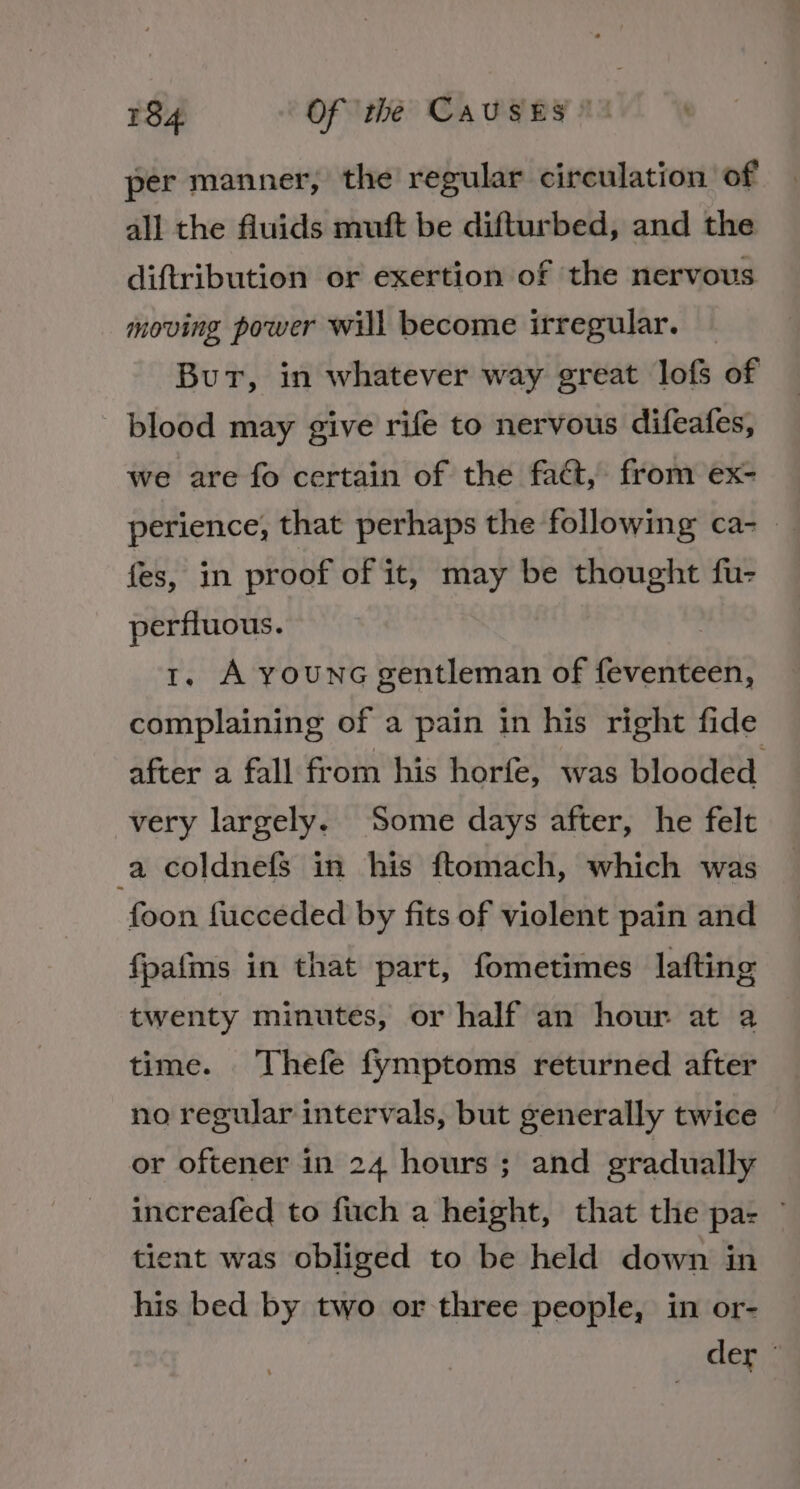 per manner, the regular circulation of all the fluids muft be difturbed, and the diftribution or exertion of the nervous moving power will become irregular. | Bur, in whatever way great lofs of blood may give rife to nervous difeafes, we are fo certain of the fact, from ex- perience, that perhaps the following ca-_ fes, in proof of it, may be thought fu- perfluous. | 1. A younG gentleman of feventeen, complaining of a pain in his right fide after a fall from his horfe, was blooded very largely. Some days after, he felt a coldnefs in his ftomach, which was foon fucceded by fits of violent pain and fpafms in that part, fometimes lafting twenty minutes, or half an hour at a time. Thefe fymptoms returned after no regular intervals, but generally twice or oftener in 24 hours; and gradually increafed to fuch a height, that the pa: ° tient was obliged to be held down in his bed by two or three people, in or- der