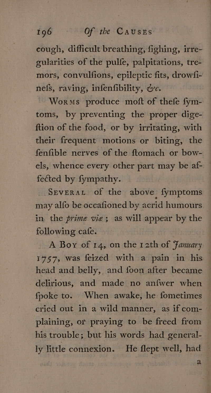 cough, difficult breathing, fighing, irre- gularities of the pulfe, palpitations, tre- mors, convulfions, epileptic fits, drowfi- nefs, raving, infenfibility, dec. Worms produce moft of thefe fym- toms, by preventing the proper dige- ftion of the food, or by irritating, with their frequent motions or biting, the fenfible nerves of the ftomach or bow- els, whence every other part may be af- — fected by fympathy. Severat of the above fymptoms may alfo be occafioned by acrid humours in. the prime vie; as will appear by the following cafe. A Boy of 14, on the 12th of Fanuary 1757, was feized with a pain in his head and belly, and foon after became — delirious, and made no anfwer when fpoke to. When awake, he fometimes cried out in a wild manner, as if com- plaining, or praying to be freed from his trouble; but his words had general- ly little connexion. He flept well, had ~ a