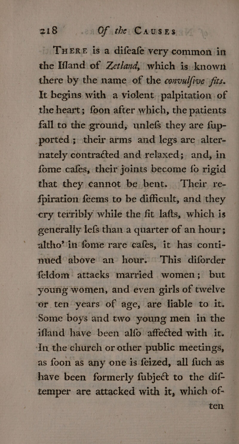 THERE is a difeafe very common in the Ifland of Zetland, which is known — there by the name of the convulfive fits. It begins with a violent. palpitation of the heart; foon after which, the patients fall to the ground, unlefs they are fup- ported; their arms and legs are alter- nately contracted and relaxed; and, in fome cafes, their joints become fo rigid that they cannot be bent. Their re- fpiration feems to be difficult, and they cry terribly while the fit lafts, which is generally lefs than a quarter of an hour; altho’ ‘in fome rare cafes, it has conti- nued above an hour. This diforder feldom attacks married women; but young women, and even girls of twelve ‘er ten years of age, are liable to it. Some boys and two young men in the ifland have been alfo affected with it. ‘In the church or other public meetings, as foon as any one is feized, all fuch as have been formerly fubjeét to the dif _ _ temper are attacked with it, which of- ten