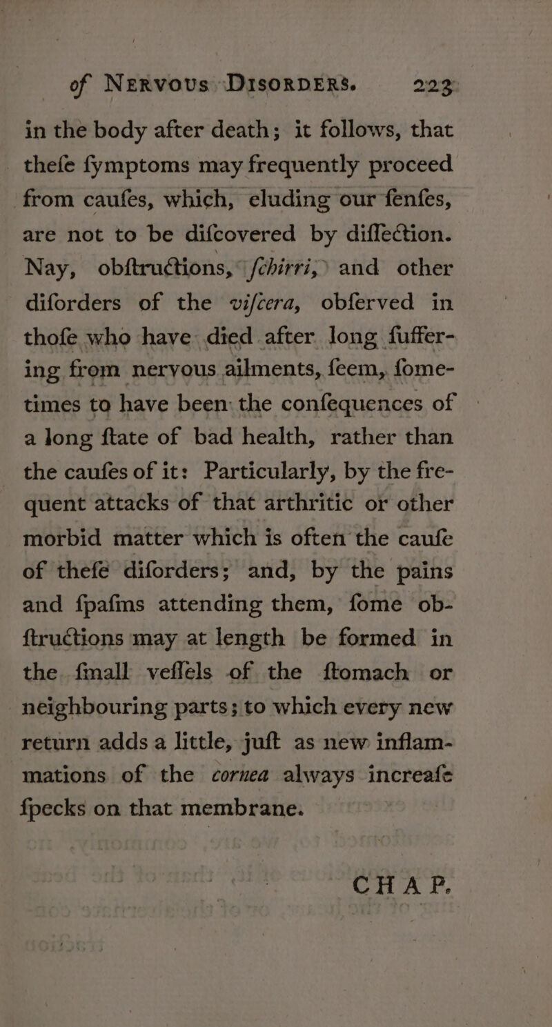 in the body after death; it follows, that _ thefe fymptoms may frequently proceed from caufes, which, eluding our fenfes, are not to be difcovered by diffection. Nay, obftructions, fchirri,’ and other diforders of the vifcera, obferved in thofe who have died after long fuffer- ing. from neryous ailments, feem, fome- times to have been: the confequences of » a long ftate of bad health, rather than the caufes of it: Particularly, by the fre- quent attacks of that arthritic or other morbid matter which is often the caufe of thefé diforders; and, by the pains and fpafms attending them, fome ob- ftructions may at length be formed in the fmall veflels of the ftomach or neighbouring parts; to which every new return adds a little, juft as new inflam- mations of the cornea always increafe fpecks on that membrane. CHA P.