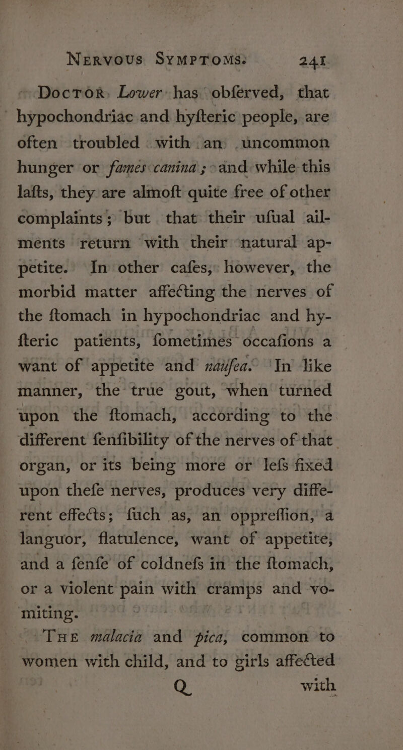 Doctor: Lower: has obferved, that - hypochondriac and hyfteric people, are often troubled with an . uncommon hunger or fames:canina ; &gt;and while this lafts, they are almoft quite free of other complaints; but that their ufual ail- ments return with their natural ap- petite. In other cafes, however, the morbid matter affecting the nerves of the ftomach in hypochondriac and hy- {teric patients, fometimes~ occafions a want of appetite and’ naifea. ‘In like manner, the true gout, -when turned upon the ftomach, according to the different fenfibility of the nerves of that. organ, or its being more or lefs fixed upon thefe nerves, produces very diffe- rent effects; fiich as, an oppreflion,’ a languor, flatulence, want of appetite, and a fenfe of coldnefs in the ftomach, or a violent pain with cramps and vo- miting. : | THE malacia and pica, common ‘to women with child, and to girls affected Q | with