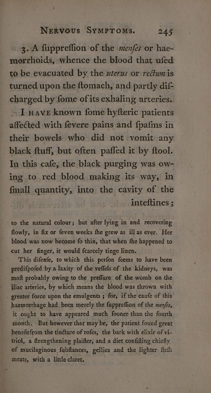 3. A fuppreffion of the menfer or hae- morrhoids, whence the blood that ufed to be evacuated by the uterus or redumis turned upon the ftomach, and partly dif- charged by fome of its exhaling arteries. ~ Lave known fome hyfteric patients affected with fevere pains and fpafms in their bowels who did not vomit any black ftuff, but often pafled it by ftool. In this cafe, the black purging was ow- ing to. red blood making its way, in {mall quantity, into the cavity of the inteftines ; to the natural colour ; but after lying in and recovering flowly, in fix or feven weeks fhe grew as ill as ever. Her blood was now become fo thin, that when fhe happened to cut her finger, it would fcarcely tinge linen. This difeafe, to which this perfon feems to have been predifpofed by a laxity of the veflels of the kidneys, was moft probably owing to the preflure of the womb on the iliac arteries, by which means the blood was thrown with . greater force upon the emulgents ; for, if the caufe of this haemorrhage had been merely the fuppreffion of the men/es, it ought to have appeared much fooner than the fourth month. But however that may be, the patient found great benefitfrom the tincture of rofes, the bark with elixir of vi- triol, a ftrengthening plaifter, and a diet confifting chiefly of mucilaginous fuybftances, gellies and the lighter fefh meats, with a little claret.