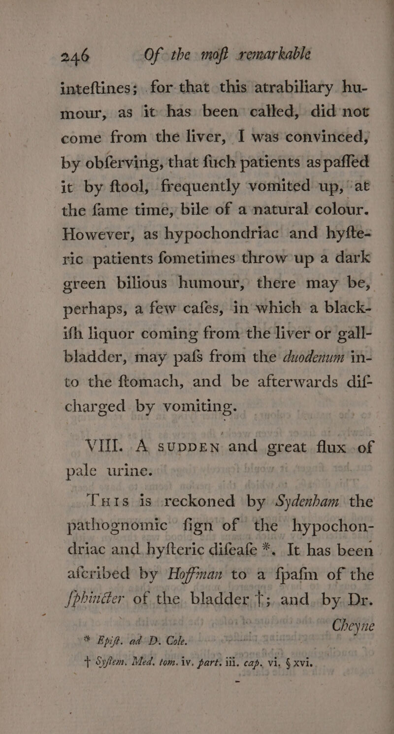 inteftines; for that this atrabiliary hu- mour, as it has been called, did not come from the liver, I was convinced, by obferving, that firch patients as paffed it by ftool, frequently vomited up, ‘at the fame time, bile of a natural colour. However, as hypochondriac and hyfte- ric patients fometimes throw up a dark green bilious humour, there may be, — perhaps, a few cafes, in which a black- ith liquor coming from the liver or gall- bladder, may pafs from the duodenum in- to the ftomach, and be afterwards dit charged. by vomiting. Saat ca cay. SUDDEN and Break flux of pale urine. 3 Tuts is ante by Siierbam the pathognomic fign of the hypochon- driac and hyfteric difeafe *. It has been alcribed by Hoffman to a fpafm of the REE of the bladder {;,.and. by. Dr. i * Epif. ad Di Cok. + Sytem, Med. tom. iv, part. iti. cap. vi, § xvie -