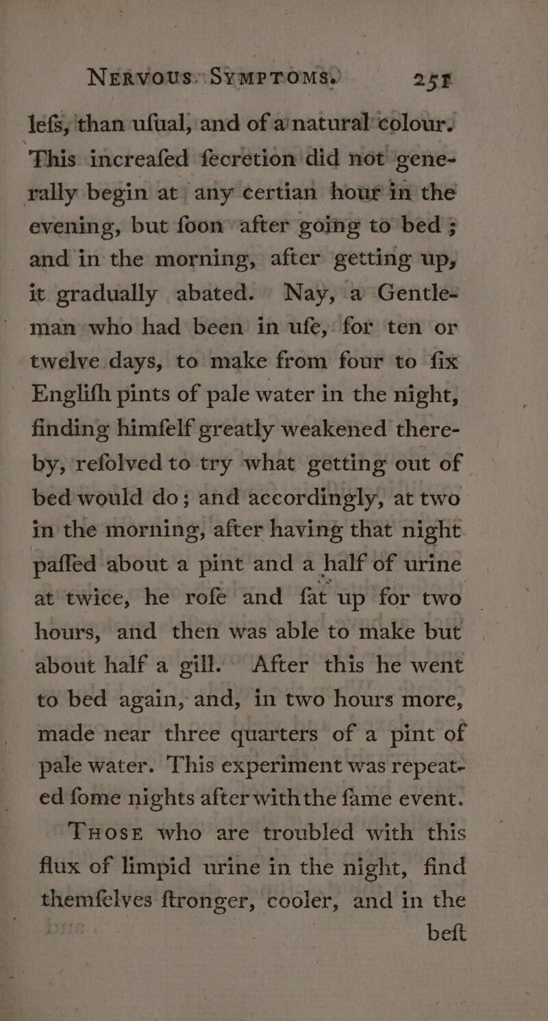 lefs, than ufual; and of a’natural’ colour. ‘This increafed fecrétion did not gene- rally begin at any certian hour in the evening, but foon’ after going to bed ; and in the morning, after getting up, it gradually abated. Nay, a Gentle- man who had been in ufe, for ten or twelve days, to make from four to fix Englith pints of pale water in the night, finding himfelf greatly weakened there- by, refolved to try what getting out of bed would do; and accordingly, at two in the morning, after having that night paffed about a pint and a half of urine at twice, he rofe and fat up for two hours, and then was able to make but about half a gill. After this he went to bed again, and, in two hours more, made near three quarters of a pint of pale water. This experiment was repeat- ed fome nights after with the fame event. TxHose who are troubled with this flux of limpid urine in the night, find themfelves ftronger, cooler, and in the 7 | beft