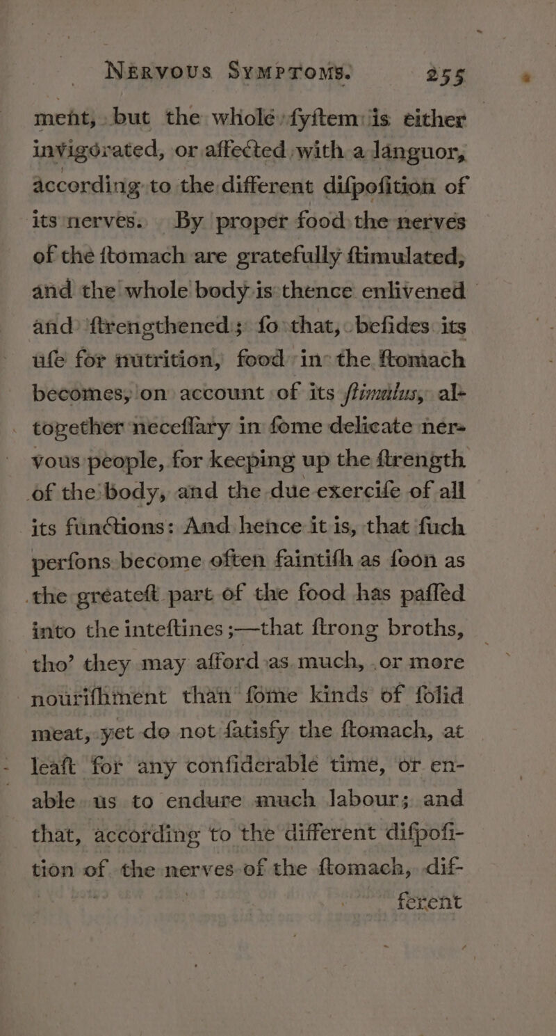 ment, but the wholé»fyitem:is either — invigorated, or affected with a languor, according to the different difpofition of its nerves. By proper food the nerves of the ttomach are gratefully ftimulated, and the whole body is:thence enlivened and ‘ftrengthened; fo that, befides. its ufe for nutrition, food in: the ftomach becomes, on account of its flimatus, al- . together neceflary in fome delicate ner- yous people, for keeping up the ftrength of the:'body, and the due exercife of all its funGtions: And hence it is, that fuch perfons. become often faintifh as foon as the gréateft part of the food has pafled into the inteftines ;—that {trong broths, tho’ they may afford.as much, .or more nourithinent than fome kinds of folid meat, yet do not fatisfy the ftomach, at leaft for any confiderable time, or en- able us to endure much labour; and that, according to the different difpofi- tion of the nerves of the ftomach,. dif- | ferent