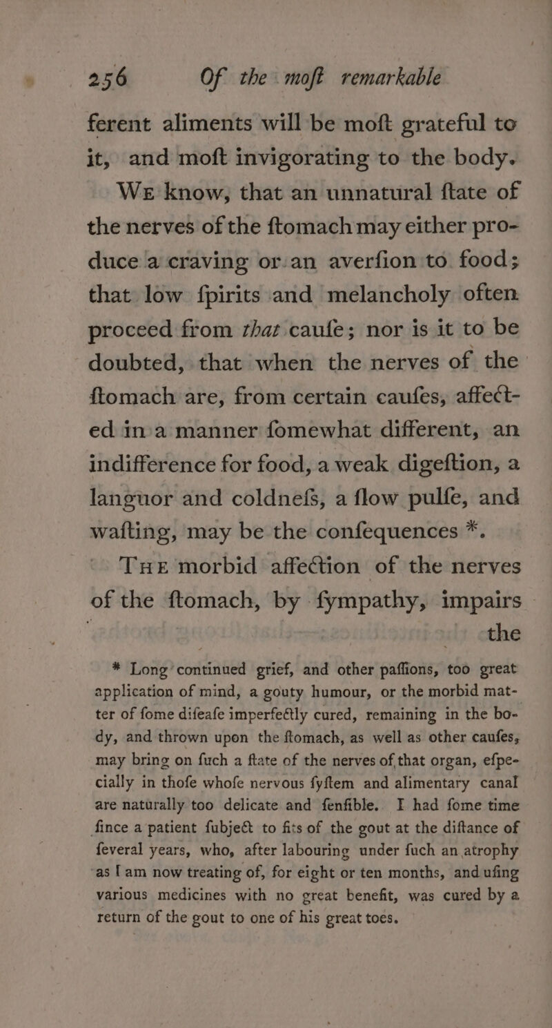 ferent aliments will be moft grateful to it, and moft invigorating to the body. We know, that an unnatural ftate of the nerves of the ftomach may either pro- duce a craving or-an averfion to food; that low fpirits and melancholy often proceed from that caufe; nor is it to be doubted, that when the nerves of the ftomach are, from certain caufes, affect- ed in'a manner fomewhat different, an indifference for food, a weak digeftion, a languor and coldnefs, a flow pulfe, and wafting, may be the confequences *. Tue morbid affetion of the nerves of the ftomach, by fympathy, impairs | the * Long continued grief, and other paflions, too great application of mind, a gouty humour, or the morbid mat- ter of fome difeafe imperfeétly cured, remaining in the bo- dy, and thrown upon the ftomach, as well as other caufes, may bring on fuch a ftate of the nerves of that organ, efpe- cially in thofe whofe nervous fyftem and alimentary canal are naturally too delicate and fenfible. I had fome time fince a patient fubje&amp; to fits of the gout at the diftance of feveral years, who, after labouring under fuch an atrophy ‘as [am now treating of, for eight or ten months, and ufing various medicines with no great benefit, was cured by a return of the gout to one of his great toes.