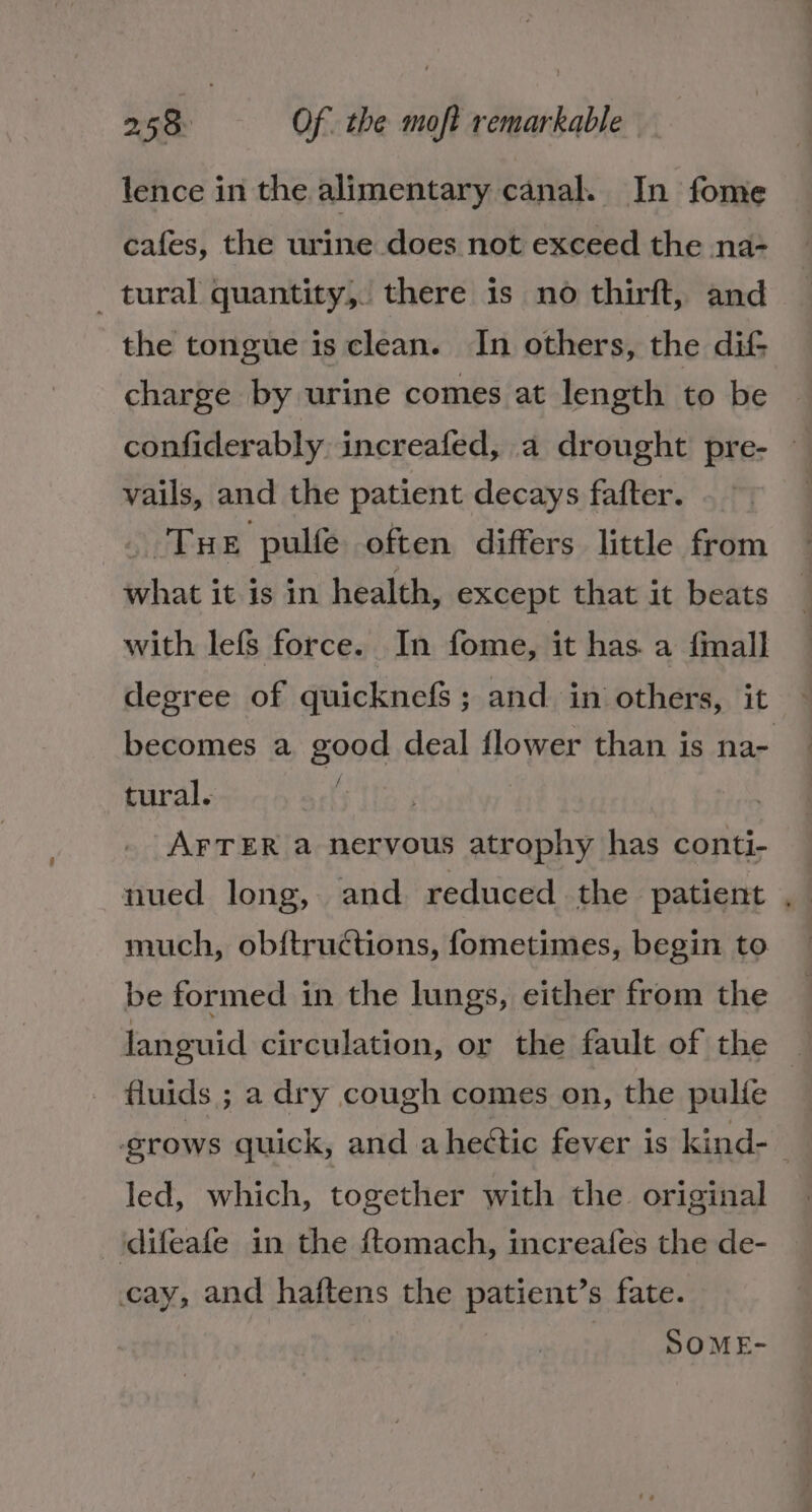 lence in the alimentary canal. In fome cafes, the urine does not exceed the na- _ tural quantity, there is no thirft, and the tongue is clean. In others, the dif; charge by urine comes at length to be confiderably increafed, a drought pre- vails, and the patient decays fafter. _ Tue pulfe often differs little from what it is in health, except that it beats with lefs force. In fome, it has. a fmall becomes a good deal flower than is na- tural. : AFTER a nervous atrophy has conti- nued long, and reduced the patient much, obftructions, fometimes, begin to be formed in the lungs, either from the fluids ; a dry cough comes on, the pulfe * led, which, together with the original ‘difeafe in the ftomach, increafes the de- cay, and haftens the patient’s fate. SOME-