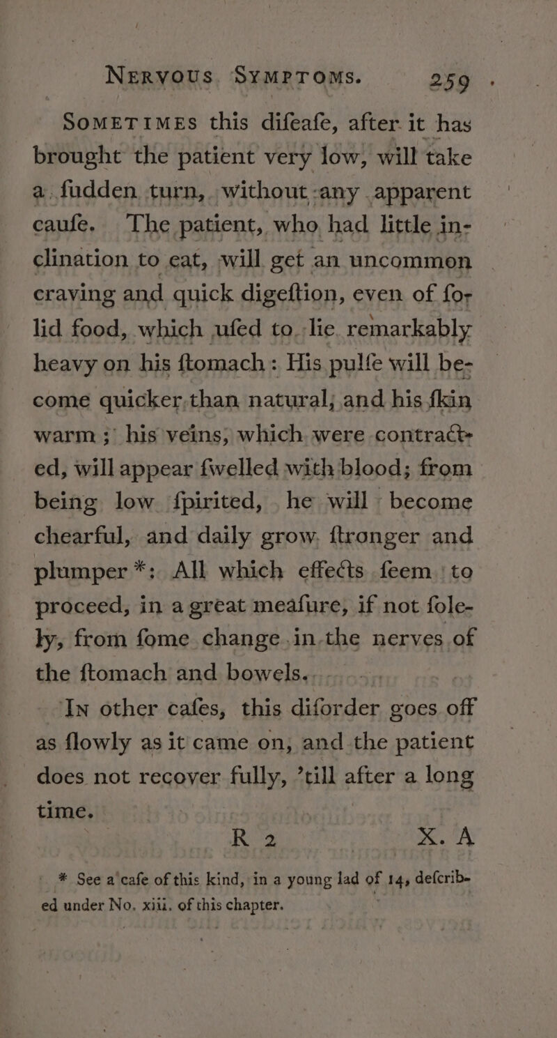 SOMETIMES this difeafe, after. it has brought the patient very low, will take a fudden turn, without -any apparent caufe. The patient, who had little in- clination to eat, will get an uncommon craving and quick digeftion, even of for lid food, which wufed to. lie remarkably heavy on his ftomach: His pulfe will be- come guicker,than natural; and his fkin warm ; his veins, which were contract ed, will appear felled with blood; from being low fpirited, he will become chearful, and daily grow. ftronger and plumper *; All which effects feem | to proceed, in a great meafure, if not fole- ly, from fome change.in-the nerves of the ftomach and bowels... ‘In other cafes, this diforder goes off as flowly as it came on, and the patient does not recover fully, ’till after a long time. R 2 : x. A * See a cafe of this kind, in a young lad oF 14, defcrib- ed under No. xiii. of this chapter.