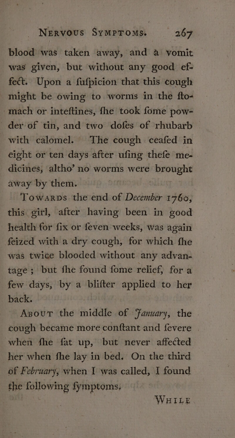 blood was taken away, and a vomit was given, but without any good ef- fect. Upon a fufpicion that this cough might be owing to worms in the fto- mach or inteftines, fhe took fome pow- der of tin, and two dofes of rhubarb with calomel. The cough ceafed in eight or ten days after ufing thefe me- dicines, altho’ no worms were brought away by them. Towarps the end. of December 1760, this girl, after having been in good health for fix or feven weeks, was again feized with a dry cough, for which fhe was twice blooded without any advan- tage; but fhe found fome relief, for a few days, by a blifter applied to her back. Azsout the middle of Fanuary, the © cough became more conftant and fevere when fhe fat up, but never affected her when fhe lay in bed, On the third of February, when I was called, I found the snENG fymptoms. WHILE