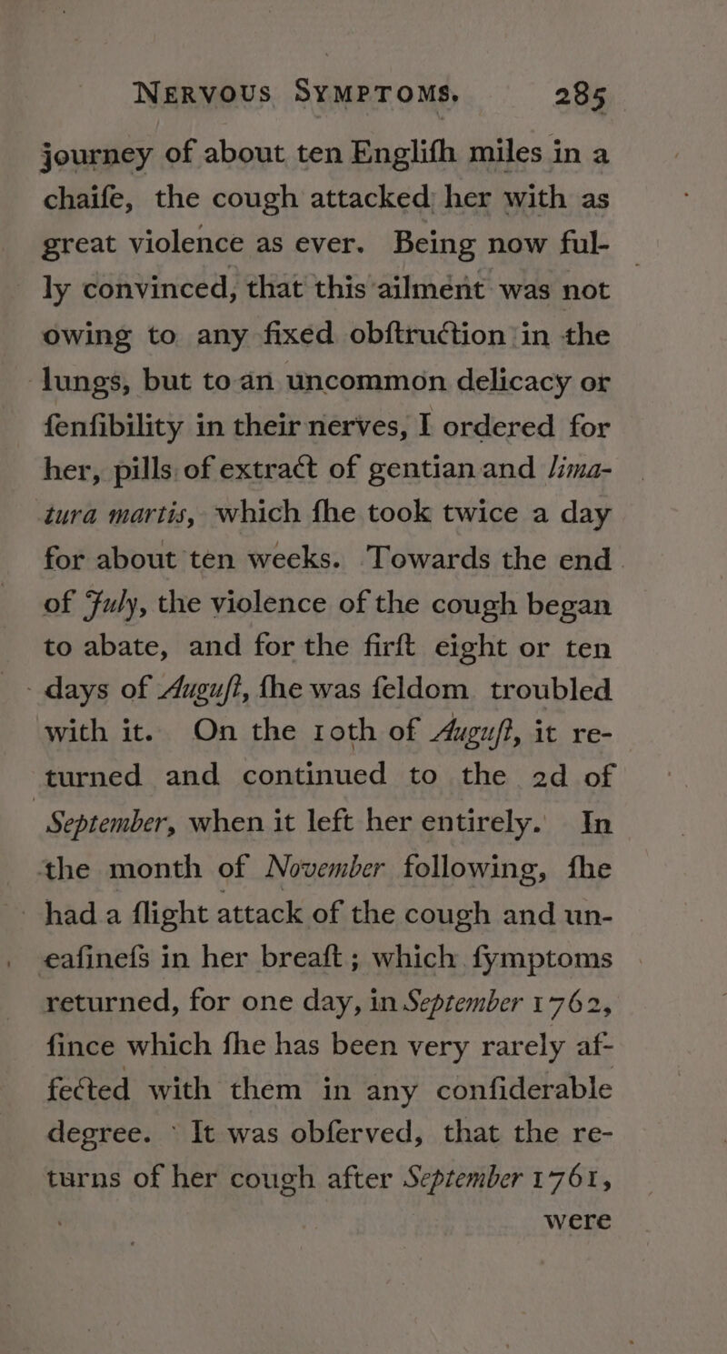 journey of about ten Englith miles in a chaife, the cough attacked) her with as great violence as ever. Being now ful- ly convinced, that this’ailment was not _ owing to any fixed obftruction ‘in the lungs, but to.an uncommon delicacy or fenfibility in their nerves, I ordered for her, pills. of extract of gentian and Jima- tura martis, which fhe took twice a day for about ten weeks. Towards the end. of Fuly, the violence of the cough began to abate, and for the firft eight or ten with it. On the roth of Augu/?, it re- turned and continued to the 2d of September, when it left her entirely. In the month of November following, fhe hada flight attack of the cough and un- eafinefs in her breaft; which fymptoms returned, for one day, in September 1762, fince which fhe has been very rarely af- fected with them in any confiderable degree. It was obferved, that the re- turns of her cough after September 1761, were