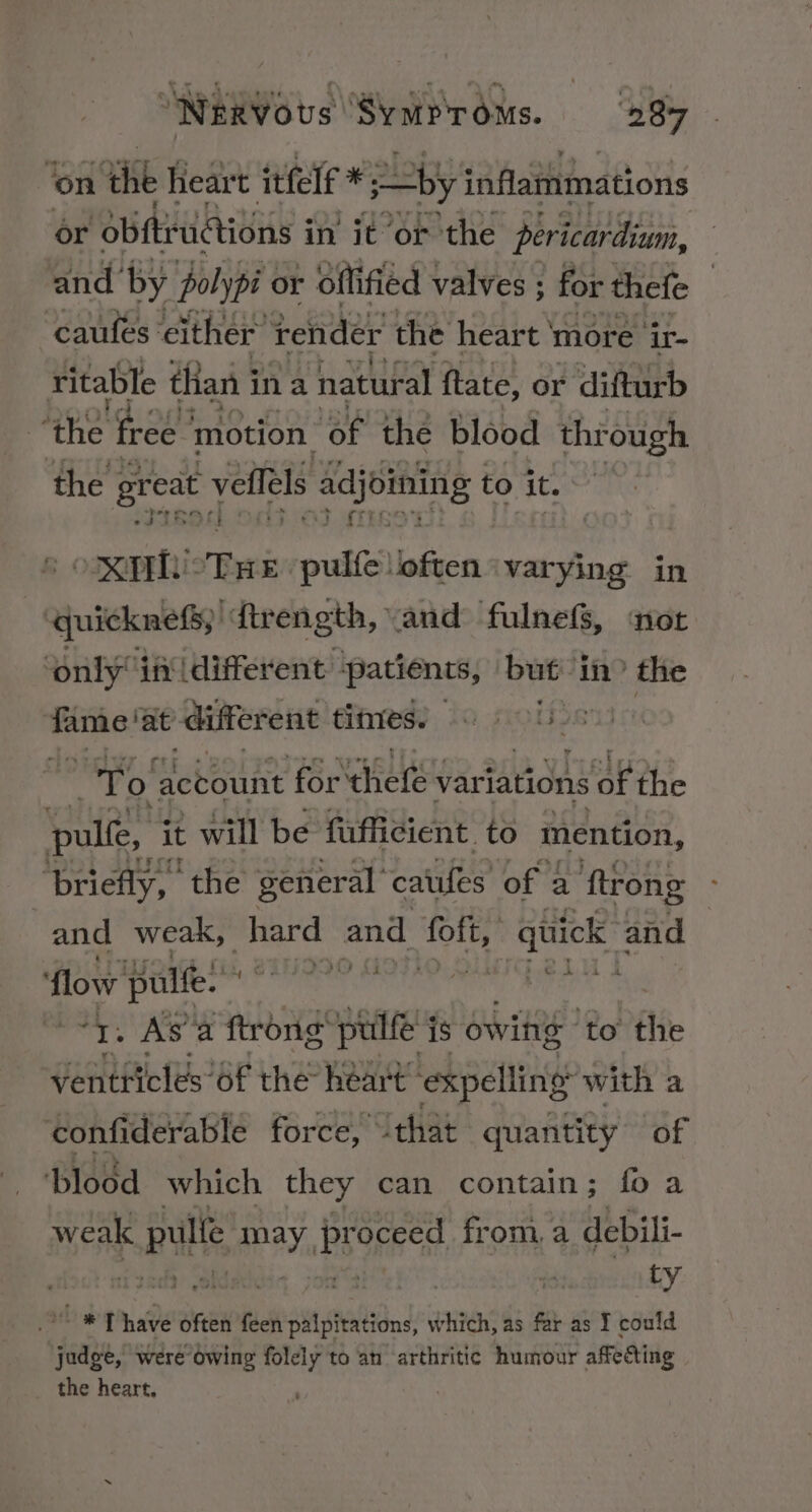 ‘on. the heart itfelf * by inflammations or obftructions i in it or the pericardium, and’ by polypi or offified valves ; for thefe | caufes either’ render the heart ' more ‘ir- ritable than i ina natural ftate, or difturb ‘the free | motion. “of the blood through the great velfels adjoining to it. olan: tel pulfe often ‘varying in b eiahackieda th, vand fulnefS, nor 4 only ifidifferent patients, but in? the ee at different fitmes) © | a i tt ail account Pte at: variations ht pulfe, it will be fufficient. to mention, ‘briefly, the general catufes of a ftrong and weak, ohard: and ae i ee and a flow pulfe. *T. As’a ftrong sti is owihs ‘to the ventricles 6f the héart™ expelling with a confiderable force, “that quantity of ‘blood which they can contain; fo a weak pulle may, Bsorred, from, a debili- | | ty oe np often feen palpitations, which, as far as I could judge, were Owing folely to an arthritic humour affecting the heart, |