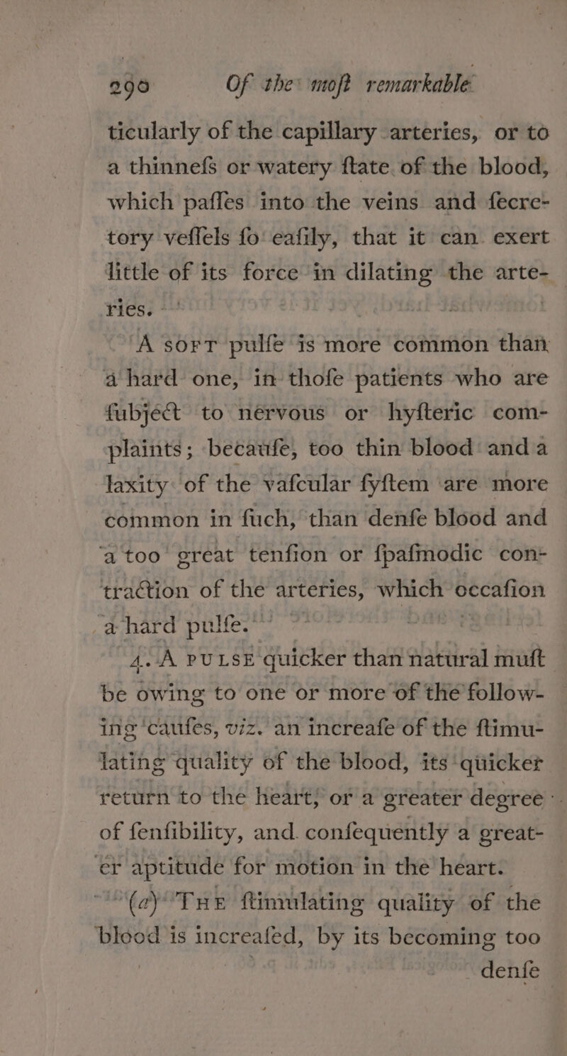 ticularly of the capillary arteries, or to a thinnefs or watery ftate. of the blood, which pafles into the veins and fecre- tory veflels fo eafily, that it can. exert little of its force in dilating the arte- Fess +4 : A sort pulfe is more common than: a hard one, in thofe patients who are fubject. to nérvous or hyfteric com- plaints; becaufe, too thin blood anda laxity: of the vafcular fyftem ‘are more common in fuch, than denfe blood and ‘a too’ great tenfion or fpafmodic con+ traction of the arteries, which occafion ‘@ hard pulfe.” 4A puLsE quicker than natural mutt | be owing to one or more of the follow- ing ‘caufes, viz. an increafe of the ftimu- lating quality of the blood, its ‘quicker return to the heart; ora greater degree : of fenfibility, and. confequently a great- er aptitude for motion in the heart. (c)°Tue ftimulating quality of the blood is increafed, by its becoming too . denfe