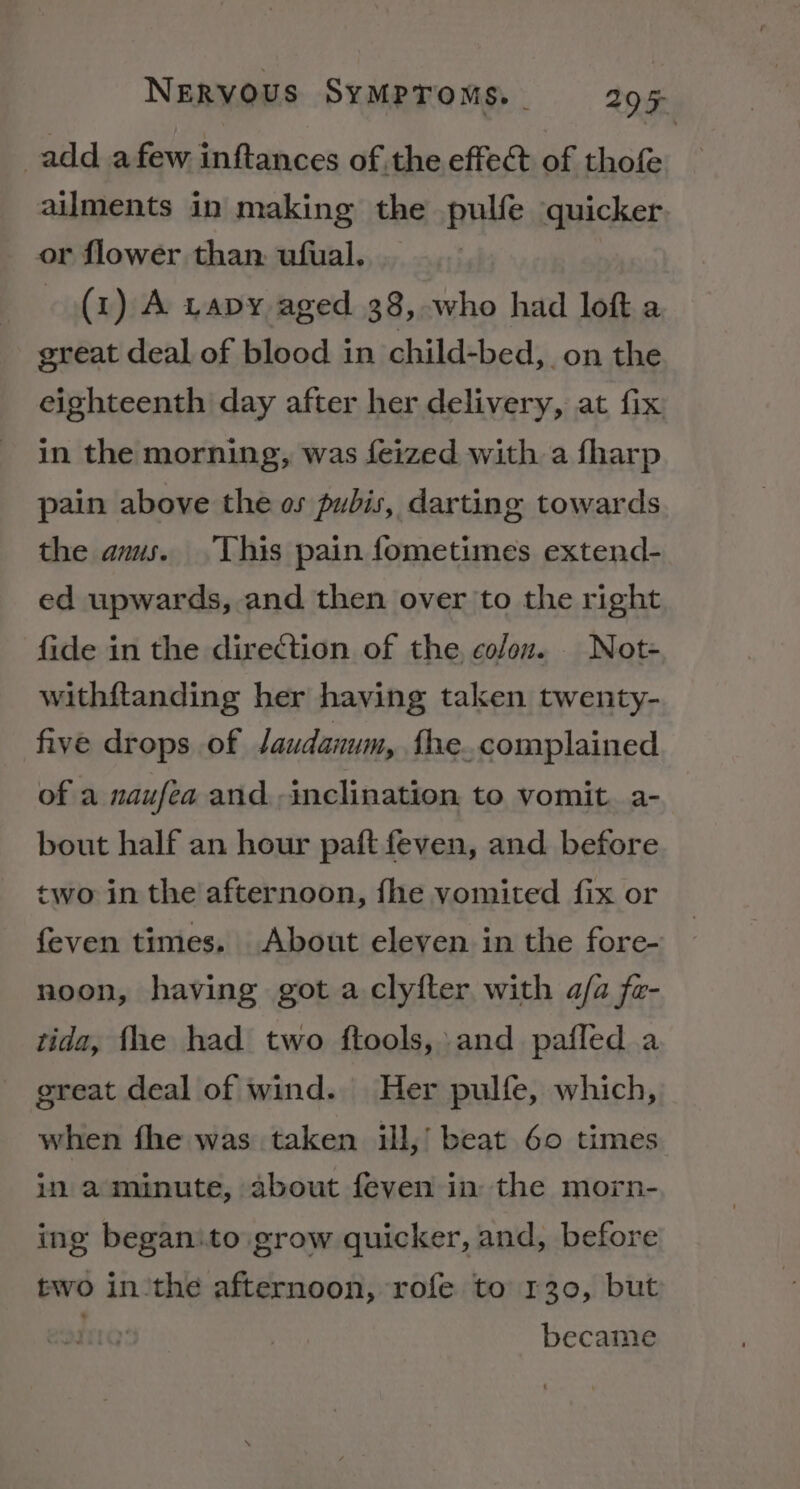 add afew inftances of the effect of thofe ailments in making the pulfe quicker or flower than. ufual. (1) A Lavy aged 38, who had loft a great deal of blood in child-bed, _on the eighteenth day after her delivery, at fix in the morning, was feized with a fharp pain above the os pubis, darting towards the ams. This pain fometimes extend- ed upwards, and then over to the right fide in the direction of the. colon. _ Not- withftanding her having taken twenty- five drops of laudanum, fhe. complained of a naufea and inclination to vomit. a- bout half an hour paft feven, and before two in the afternoon, fhe vomited fix or feven times. About eleven in the fore- noon, having got a clyfter with a/a fa- tida, fhe had two ftools, and pafled a ereat deal of wind. Her pulfe, which, when fhe was taken ill,’ beat 60 times in a minute, about feven in the morn- ing beganito grow quicker, and, before two in ‘the afternoon, rofe to 130, but became