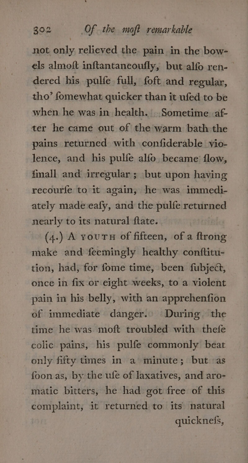 not only relieved the pain in the bow- els almoft inftantaneoufly, but alfo ren- dered his pulfe full, foft and regular, tho’ fomewhat quicker than it ufed to be when he was in health. ..Sometime. af- ter he came out of the warm bath the pains returned with confiderable vio- lence, and his pulfe alfo became flow, fmall and irregular ; but upon having recourfe to-it again, he was immedi- ately made eafy, and the pulfe returned nearly to its natural flate. (4.) A vourTH of fifteen, of a ftrong make and feemingly healthy conftitu- tion, had, for fome time, been fubject, once in fix or eight weeks, to a violent pain in his belly, with an apprehenfion of immediate danger. During. the time he was moft troubled with thefe colic pains, his pulfe commonly beat only fifty times in a minute; but as foonas, by the ufe of laxatives, and aro- matic bitters, he had got free of this complaint, it returned to its natural quickneis,