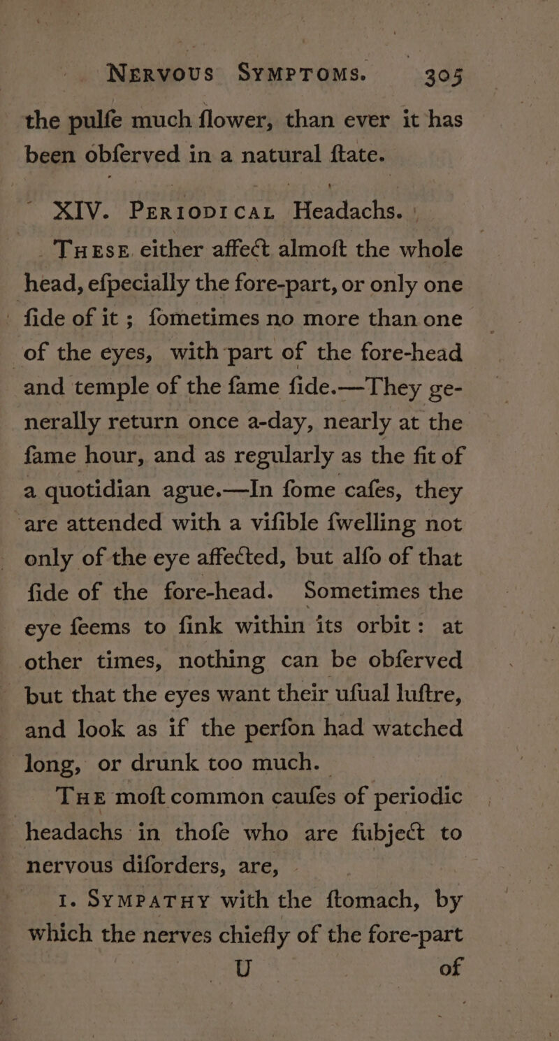 the pulfe much flower, than ever it has been obferved in a natural ftate. ~ XIV. Perroprcat Headachs. ' _'THEseE either affect almoft the whole | head, efpecially the fore-part, or only one - fide of it ; fometimes no more than one of the eyes, with ‘part of the fore-head and temple of the fame fide.—They ge- nerally return once a-day, nearly at the fame hour, and as regularly as the fit of a quotidian ague.—In fome cafes, they ‘are attended with a vifible {welling not _ only of the eye affected, but alfo of that fide of the fore-head. Sometimes the eye feems to fink within its orbit: at other times, nothing can be obferved but that the eyes want their ufual luftre, and look as if the perfon had watched long, or drunk too much. | THE moft common caufes of periodic headachs in thofe who are fubject to nervous diforders, are, | 1. SymPaTHY with the ftomach, by which the nerves chiefly of the fore-part U of